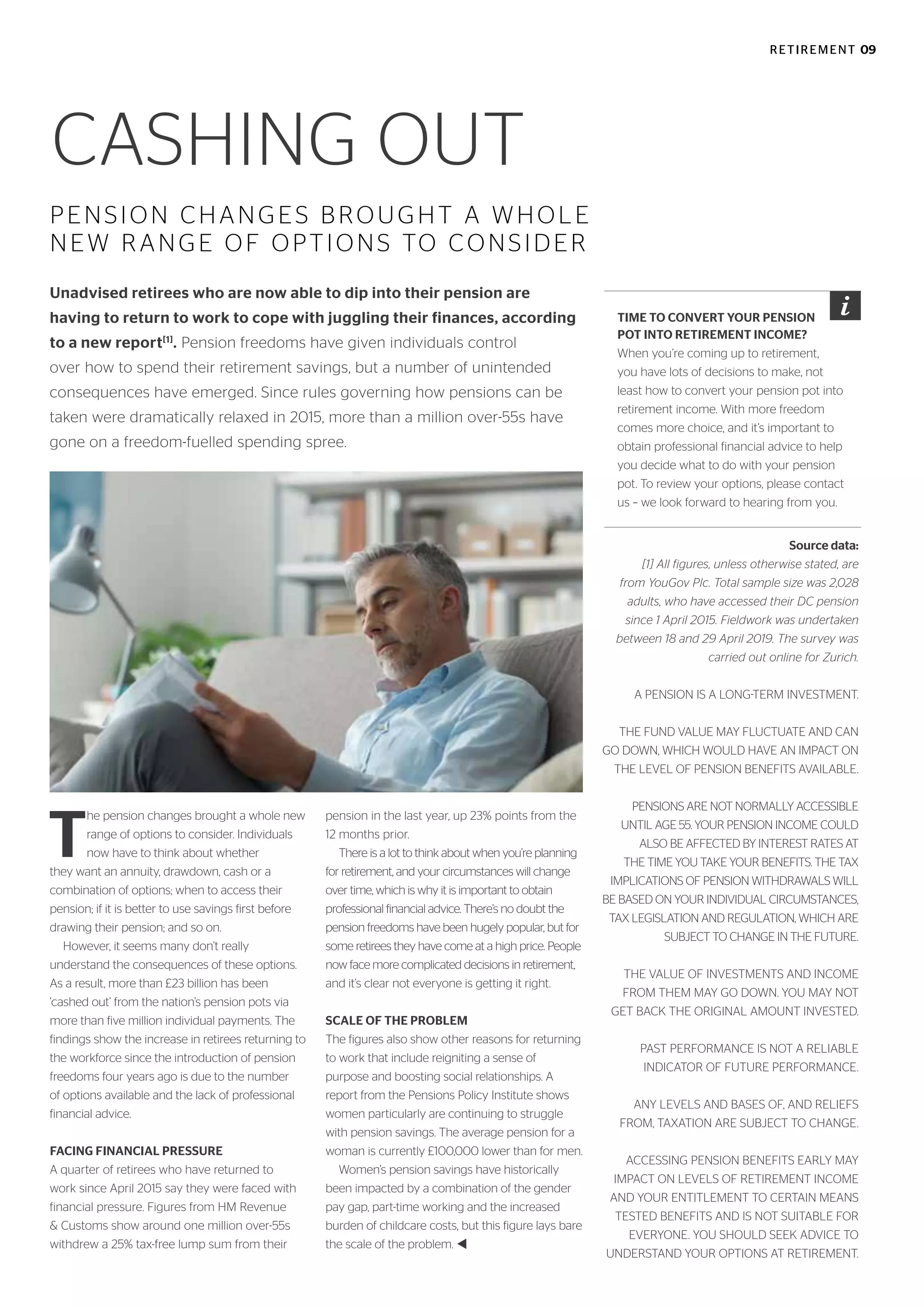 CASHING OUT
PENSION CHANGES BROUGHT A WHOLE
NEW RANGE OF OPTIONS TO CONSIDER
Unadvised retirees who are now able to dip into their pension are
having to return to work to cope with juggling their finances, according
to a new report[1]
. Pension freedoms have given individuals control
over how to spend their retirement savings, but a number of unintended
consequences have emerged. Since rules governing how pensions can be
taken were dramatically relaxed in 2015, more than a million over-55s have
gone on a freedom-fuelled spending spree.
T
he pension changes brought a whole new
range of options to consider. Individuals
now have to think about whether
they want an annuity, drawdown, cash or a
combination of options; when to access their
pension; if it is better to use savings first before
drawing their pension; and so on.
However, it seems many don’t really
understand the consequences of these options.
As a result, more than £23 billion has been
‘cashed out’ from the nation’s pension pots via
more than five million individual payments. The
findings show the increase in retirees returning to
the workforce since the introduction of pension
freedoms four years ago is due to the number
of options available and the lack of professional
financial advice.
FACING FINANCIAL PRESSURE
A quarter of retirees who have returned to
work since April 2015 say they were faced with
financial pressure. Figures from HM Revenue
& Customs show around one million over-55s
withdrew a 25% tax-free lump sum from their
pension in the last year, up 23% points from the
12 months prior.
There is a lot to think about when you’re planning
for retirement, and your circumstances will change
over time, which is why it is important to obtain
professional financial advice. There’s no doubt the
pension freedoms have been hugely popular, but for
some retirees they have come at a high price. People
now face more complicated decisions in retirement,
and it’s clear not everyone is getting it right.
SCALE OF THE PROBLEM
The figures also show other reasons for returning
to work that include reigniting a sense of
purpose and boosting social relationships. A
report from the Pensions Policy Institute shows
women particularly are continuing to struggle
with pension savings. The average pension for a
woman is currently £100,000 lower than for men.
Women’s pension savings have historically
been impacted by a combination of the gender
pay gap, part-time working and the increased
burden of childcare costs, but this figure lays bare
the scale of the problem. t
Source data:
[1] All figures, unless otherwise stated, are
from YouGov Plc. Total sample size was 2,028
adults, who have accessed their DC pension
since 1 April 2015. Fieldwork was undertaken
between 18 and 29 April 2019. The survey was
carried out online for Zurich.
A PENSION IS A LONG-TERM INVESTMENT.
THE FUND VALUE MAY FLUCTUATE AND CAN
GO DOWN, WHICH WOULD HAVE AN IMPACT ON
THE LEVEL OF PENSION BENEFITS AVAILABLE.
PENSIONS ARE NOT NORMALLY ACCESSIBLE
UNTIL AGE 55. YOUR PENSION INCOME COULD
ALSO BE AFFECTED BY INTEREST RATES AT
THE TIME YOU TAKE YOUR BENEFITS. THE TAX
IMPLICATIONS OF PENSION WITHDRAWALS WILL
BE BASED ON YOUR INDIVIDUAL CIRCUMSTANCES,
TAX LEGISLATION AND REGULATION, WHICH ARE
SUBJECT TO CHANGE IN THE FUTURE.
THE VALUE OF INVESTMENTS AND INCOME
FROM THEM MAY GO DOWN. YOU MAY NOT
GET BACK THE ORIGINAL AMOUNT INVESTED.
PAST PERFORMANCE IS NOT A RELIABLE
INDICATOR OF FUTURE PERFORMANCE.
ANY LEVELS AND BASES OF, AND RELIEFS
FROM, TAXATION ARE SUBJECT TO CHANGE.
ACCESSING PENSION BENEFITS EARLY MAY
IMPACT ON LEVELS OF RETIREMENT INCOME
AND YOUR ENTITLEMENT TO CERTAIN MEANS
TESTED BENEFITS AND IS NOT SUITABLE FOR
EVERYONE. YOU SHOULD SEEK ADVICE TO
UNDERSTAND YOUR OPTIONS AT RETIREMENT.
TIME TO CONVERT YOUR PENSION
POT INTO RETIREMENT INCOME?
When you’re coming up to retirement,
you have lots of decisions to make, not
least how to convert your pension pot into
retirement income. With more freedom
comes more choice, and it’s important to
obtain professional financial advice to help
you decide what to do with your pension
pot. To review your options, please contact
us – we look forward to hearing from you.
RETIREMENT 09
 