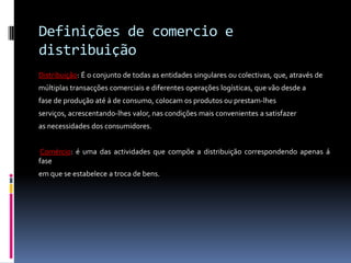 Definições de comercio e
distribuição
Distribuição: É o conjunto de todas as entidades singulares ou colectivas, que, através de
múltiplas transacções comerciais e diferentes operações logísticas, que vão desde a
fase de produção até á de consumo, colocam os produtos ou prestam-lhes
serviços, acrescentando-lhes valor, nas condições mais convenientes a satisfazer
as necessidades dos consumidores.


 Comércio: é uma das actividades que compõe a distribuição correspondendo apenas á
fase
em que se estabelece a troca de bens.
 