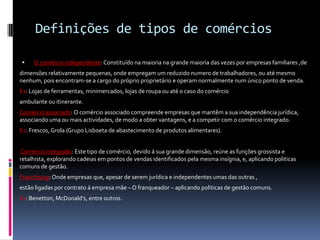 Definições de tipos de comércios

    O comércio independente: Constituído na maioria na grande maioria das vezes por empresas familiares ,de
dimensões relativamente pequenas, onde empregam um reduzido numero de trabalhadores, ou até mesmo
nenhum, pois encontram-se a cargo do próprio proprietário e operam normalmente num único ponto de venda.
Ex: Lojas de ferramentas, minimercados, lojas de roupa ou até o caso do comércio
ambulante ou itinerante.
Comércio associado: O comércio associado compreende empresas que mantêm a sua independência jurídica,
associando uma ou mais actividades, de modo a obter vantagens, e a competir com o comércio integrado.
Ex: Frescos, Grola (Grupo Lisboeta de abastecimento de produtos alimentares).


Comércio integrado: Este tipo de comércio, devido á sua grande dimensão, reúne as funções grossista e
retalhista, explorando cadeias em pontos de vendas identificados pela mesma insígnia, e, aplicando politicas
comuns de gestão.
Franchising: Onde empresas que, apesar de serem jurídica e independentes umas das outras ,
estão ligadas por contrato á empresa mãe – O franqueador – aplicando politicas de gestão comuns.
Ex: Benetton, McDonald’s, entre outros.
 