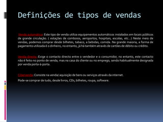 Definições de tipos de vendas

Venda automática: Este tipo de venda utiliza equipamentos automáticos instalados em locais públicos
de grande circulação. ( estações de comboios, aeroportos, hospitais, escolas, etc…) Neste meio de
vendas, podemos comprar desde bilhetes, tabaco, a bebidas, comida. Na grande maioria, a forma de
pagamento utilizada é o dinheiro, no entanto, já há também através de cartões de débito ou crédito.


Venda directa :Exige o contacto directo entre o vendedor e o consumidor, no entanto, este contacto
não é feito no ponto de venda, mas na casa do cliente ou no emprego, sendo habitualmente designada
por venda porta-à-porta.


Cibervenda: Consiste na venda/ aquisição de bens ou serviços através da internet.
Pode-se comprar de tudo, desde livros, CDs, bilhetes, roupa, software.
 
