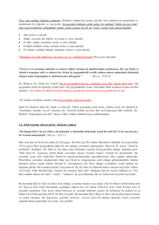 Yüce olan sadakat, hakikate sadakattir. Hakikate sadakat her zaman yücedir. Zira sadakat tüm zamanlarda ve
mekânlarda bir değerdir ve meziyettir. Konuşurken hakikate sadık kalan, bu sadakati “hakkı tavsiye etme”
emri çerçevesinde bir yükümlülük olarak yerine getiren bir dil de “yüce” vasfını hak ediyor demektir.
 Hak üstün ve yücedir.
 Hakkı savunan dil, dillerin en üstün ve yüce olanıdır.
 O dilin sahibi, insanların üstün ve yüce olanıdır.
 O dilden dökülen sözler, sözlerin üstün ve yüce olanıdır.
 O sözlerin yazıldığı kitaplar, kitapların üstün ve yüce olanıdır.
“Sadakatin yüce dili olmak”tan söz eden ayet, üç nebiden bahseder.Önce ayeti okuyalım:
“(İbrahim) en sonunda onlardan ve onların Allah’ı bırakıp da taptıklarından uzaklaşınca, Biz ona İshak ve
Yakub’u armağan ettik ve onların her birine de peygamberlik verdik; dahası onlara rahmetimizi bahşettik;
nihayet onları doğruluğun ve hakikatinyüce dili yaptık.” (Meryem 19:49-50)
Hz. İbrahim, Hz. İshak, Hz. Yakub. Bu üç peygamberi Kur’an “sadakatin yüce dili” olarak tebcil eder. Her
peygamber farklı bir tipolojiyi temsil eder. Her peygamberde esma-i hüsnadan farklı isimlerin baskın tecellisi
görünür. ‘Alî isminin tecellisinin baskın olduğu peygamberler arasında bu üç peygamber de yer alır.
‘Alî isminin tecellisine mazhar olan bu üç nebinin ortak yanı nedir?
Dede Hz. İbrahim, baba Hz. İshak ve torun Hz. Yakub arasındaki ortak nokta, Allahu a’lem, Hz. İbrahim’in
“Neslimden imamlar var et!” duasına, Hz. Yusuf’la birlikte üst üste dört nesli kapsayan ilahi icabettir. Hz.
İbrahim “doğruluğun yüce dili” olunca, Allah o dilden dökülen duayı reddetmemiştir.
4.3. Allah katında yüksek mevki: hakikate sadakat
“Bu kitapta İdris’i de an! Elbet o da doğruluk ve dürüstlük abidesiydi, (yani) bir nebi idi. Ve biz ona da yüce
bir konum bahşetmiştik.”(Meryem 19:56-57)
İdris ismi Kur’an’da bir kez daha (21:85) geçer. İbn Mes’ud, İbn Abbas, Mücahid ve Dahhak, bu ismin Saffat
123’te geçen İlyas peygamberin diğer bir adı olduğu yorumunu yapmışlardır. Meryem 58. ayette “Âdem’in
neslinden” denilmesi, Hz. İdris’in çok daha erken dönemde yaşamış bir peygamber olduğu anlamına gelir.
“İdris İlyas’tır” sonucunu üreten klasik yorumlara dayalı “yeniden doğuş” söylemi de mesnetsizdir. Bu
yorumlar onun Eski Ahid’deki Hanok’la özdeşleştirilmesinden kaynaklanmıştır. Bazı çağdaş müfessirler
Mısırlılarca sonradan tanrılaştırılan bilge kişi Osiris’in Arapçalaşmış şekli olduğu görüşündedirler. Kadim
hikmetin babası olarak bilinen Hermes’in (trismegistos) Hz. İdris olduğu yorumlarını ismin delaleti de
doğrular gibidir. Bir sonraki ayetteki “yüce konum” da, Hz. İdris’in hikmetin babası oluşunu teyit eder. Taberi,
Tarih’inde, Allah Rasulü’nden, “kalemi ilk yontanın İdris nebi” olduğuna dair bir rivayet nakleder (I, 174).
İdris isminin manası da “ders”, “tedris”, “medrese” ile aynı köktendir. Bu ise Taberi’nin rivayetini teyit eder.
Bu durumda İdris’in İlyas’ın ikinci ismi olduğu yorumları hepten suya düşer. Zira biz İbrani nebilerinden olan
Hz. İlyas’ın Kral Ahab döneminde yaşadığını tarihsel bir veri olarak biliyoruz. Kral Ahab İsa’dan önce 8.
yüzyılda yaşamıştır. Yine kesin olarak biliyoruz ki, insanlık tarihinde yazının ilk kullanımı bu tarihten en az
birkaç bin yıl daha gerilere (M.Ö. III. Bin yıl) gider. Bu durumda İdris’i İlyas’ın ikinci adı saymak hepten tutarsız
ve yanlış olacaktır. Bu faraziyeye, ayetteki mekanen ‘aliyyen (yüce bir mekân) ibaresini, İsraili rivayetler
ışığında okuma işgüzarlığı yol açmış olsa gerektir.
 