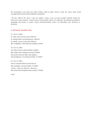 Bu rivayetlerden yola çıkan bazı İslam alimleri, İlyas’ın gökte, Hızır’ın yerde âb-ı hayat içerek daima
yaşadığı İsraili efsanesini İslam kültürüne taşımışlardır.
‘Alî olan Allah’ın Hz. İlyas’a “yüce bir mekân” vermesi, onun yazı gibi insanlık tarihinde önemli bir
keşfe imza atmış olmasıdır. Ayetteki mekân da fiziki değil, manevi bir makamdır. Bu mubarek peygamberin
gönüllerde taht kurmuş ve adının vahiyle ölümsüzleştirilmiş olması, ona bahşedilen yüce konumun ta
kendisidir.
5. ‘ALÎ OLAN ALLAH’A DUA
Ya ‘Alî, Ya Allah!
Ey ulular ulusu,yüceler yücesiAllah’ım!
Ey ululuğu hiçbir şeyle ölçülemeyen Allah’ım!
Ey mutlak sonsuzve yüce olan Allah’ım!
Bizi benliğimizin süfli tutkularına mahkûm eyleme!
Ya ‘Alî, Ya Allah!
Sen ulular ulususun,fakat ulaşılmaz değilsin,
Bize bizden yakın olduğunu hissettirYa Rabbi!
Sen yüceler yücesisin,fakat uzak değilsin,
Sen benimleyken, beni başkasıyla kılma Ya Rabbi!
Ya ‘Alî, Ya Allah!
Sonsuz otoritenle kâinatı kuşatan Sensin,
Bizi kendimizle baş başa bırakma Ya Rabbi!
‘Alî’sin, ‘Azîm’sin, Kerîm’sin, Ekrem’sin,
Bizi kendi tutuşturduğumuzateşte yakma Ya Rabbi!
Amin!
 