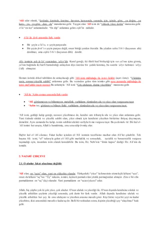 ‘Alâ edat olarak, “üstünde, üzerinde, üzerine, ilaveten, karşısında, yanında, için, içinde, göre, ..ya doğru, ..ya
karşı, ..ya, ..ya göre, ..dan, ..da” manalarına gelir. Yaygın olan ‘Alî ismi de “yüksek, yüce, üstün” manasına gelir.
A’lâ “en üst” anlamındadır. “En dip” anlamına gelen esfel’in zıddıdır.
 A’lâ ile fevk arasında fark vardır.
 Bir şeyin a’lâ’sı, o şeyin parçasıdır.
 Bir şeyin fevk’i o şeyin parçası değil, onun bittiği yerden ötesidir. Bu yüzden tahte’l-bi’r (kuyunun altı)
denilmez, ama esfele’l-bi’r (kuyunun dibi) denilir.
Aliy isminin aslı fa’îyl vezninden ‘aliyv’dir. Kural gereği, iki illetli harf birleştiği için vav yâ’nın içine girmiş,
yâ’nın bağrında iki harfi barındırdığı anlaşılsın diye üzerine bir şedde konmuş, bu suretle ‘aliyv kelimesi ‘alîyy
(‘alî) olmuştur.
Hemen üstteki dilsel tahlilden de anlaşılacağı gibi ‘Alî ismi mübalağa ile ism-i faildir (aşırı özne). “Ululukta
eşsiz, sonsuz yücelik sahibi” anlamına gelir. Bu vezinden gelen tüm isimler gibi aynı zamanda mübalağa ile
ism-i mef’uldür (aşırı nesne).Bu anlamıyla ‘Alî ismi “Çok ululanan, daima yüceltilen” manasına gelir.
 ‘Alî ile ‘Azîm esması arasında fark vardır.
 ‘Alî, görünmeyen ve bilinmeyen metafizik varlıkların tümünden ulu ve yüce olan vurgusunu taşır.
 ‘Azîm ise, görünen ve bilinen fiziki varlıkların tümünden ulu ve yüce olan vurgusunu taşır.
‘Alî ismi, geldiği kalıp gereği, nesnesi yüceltmese de, kendisi zatı itibarıyla ulu ve yüce olan anlamına gelir.
Yani özünde ululuk ve yücelik sahibi olan, yüce olmak için kendisini yücelten birilerine ihtiyaç duymayan,
demektir. Aynı zamanda bu kalıp, ismin sahibini ululuk vasfıyla övme vurgusu taşır. Bu şu demek- tir: Bir kul el-
‘Alî ismini her anışta, Allah’a hamdetmiş, onu sena edip övmüş olur.
Hiçbir kul el-‘Alî olamaz. Fakat kullar içinden el-‘Alî isminin tecellisine mazhar olan Ali’ler çıkabilir. Tek
başına Ali ismi, “el” takısıyla gelen el-‘Alî gibi mutlaklık ve sonsuzluk, eşsizlik ve benzersizlik vurgusu
taşımadığı için, insanlara isim olarak konulabilir. Bu isim, Hz. Nebi’nin “ilmin kapısı” dediği Hz. Ali’nin de
ismidir.
2. NAZARİ ÇERÇEVE
2.1. O uludur fakat ulaşılmaz değildir
‘Alî olan, en “uçta” olan, yani en yüksekte olandır. Türkçedeki “yüce” kelimesinin etimolojik kökeni “uca”,
onun da kökeni “uç”tur. “Üç” rakamı, ismini, üçüncü parmak olan yüzük parmağından almıştır. Zira o bir elin
parmaklarının en “uç” (üç) olanıdır. Yani parmakların en “ucası/yücesi” odur.
Allah, hiç şüphe yok ki çok yüce, çok uludur. O’nun ululuk ve yüceliği ile, O’nun dışında kendisine ululuk ve
yücelik atfedilen şeylerin yüceliği arasında, çok derin bir fark vardır. Allah dışında kendisine ululuk ve
yücelik atfedilen her şey ile onu ululayan ve yücelten arasına mesafe girer. Kişi birini veya bir şeyi ne kadar
yüceltirse, ikisi arasındaki mesafe o kadaraçılır. Belli bir noktadan sonra, kişinin yücelttiği şey “ulaşılmaz” hale
gelir.
 