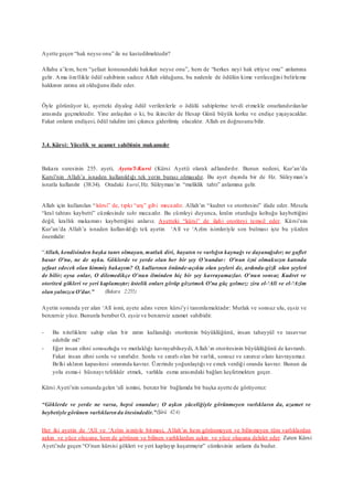 Ayette geçen “hak neyse onu” ile ne kastedilmektedir?
Allahu a’lem, hem “şefaat konusundaki hakikat neyse onu”, hem de “herkes neyi hak ettiyse onu” anlamına
gelir. Ama özellikle ödül sahibinin sadece Allah olduğunu, bu nedenle de ödülün kime verileceğini belirleme
hakkının zatına ait olduğunu ifade eder.
Öyle görünüyor ki, ayetteki diyalog ödül verilenlerle o ödülü sahiplerine tevdi etmekle onurlandırılanlar
arasında geçmektedir. Yine anlaşılan o ki, bu ikinciler de Hesap Günü büyük korku ve endişe yaşayacaklar.
Fakat onların endişesi, ödül takdim izni çıkınca giderilmiş olacaktır. Allah en doğrusunu bilir.
3.4. Kürsi: Yücelik ve azamet sahibinin makamıdır
Bakara suresinin 255. ayeti, Ayetu’l-Kursi (Kürsi Ayeti) olarak adlandırılır. Bunun nedeni, Kur’an’da
Kursî’nin Allah’a isnaden kullanıldığı tek yerin burası olmasıdır. Bu ayet dışında bir de Hz. Süleyman’a
isnatla kullanılır (38:34). Oradaki kursî,Hz. Süleyman’ın “meliklik tahtı” anlamına gelir.
Allah için kullanılan “kürsi” de, tıpkı “arş” gibi mecazdır. Allah’ın “kudret ve otoritesini” ifade eder. Mesela
“kral tahtını kaybetti” cümlesinde taht mecazdır. Bu cümleyi duyunca, kralın oturduğu koltuğu kaybettiğini
değil, krallık makamını kaybettiğini anlarız. Ayetteki “kürsi” de ilahi otoriteyi temsil eder. Kürsi’nin
Kur’an’da Allah’a isnaden kullanıldığı tek ayetin ‘Alî ve ‘Azîm isimleriyle son bulması işte bu yüzden
önemlidir:
“Allah, kendisinden başka tanrı olmayan, mutlak diri, hayatın ve varlığın kaynağı ve dayanağıdır; ne gaflet
basar O’nu, ne de uyku. Göklerde ve yerde olan her bir şey O’nundur: O’nun izni olmaksızın katında
şefaat edecek olan kimmiş bakayım? O, kullarının önünde-açıkta olan şeyleri de, ardında-gizli olan şeyleri
de bilir; oysa onlar, O dilemedikçe O’nun ilminden hiç bir şey kavrayamazlar. O’nun sonsuz Kudret ve
otoritesi gökleri ve yeri kaplamıştır; üstelik onları görüp gözetmek O’na güç gelmez: zira el-‘Alî ve el-‘Azîm
olan yalnızca O’dur.” (Bakara 2:255)
Ayetin sonunda yer alan ‘Alî ismi, ayete adını veren kürsi’yi tanımlamaktadır: Mutlak ve sonsuz ulu, eşsiz ve
benzersiz yüce. Bununla beraber O, eşsiz ve benzersiz azamet sahibidir.
- Bu niteliklere sahip olan bir zatın kullandığı otoritenin büyüklüğünü, insan tahayyül ve tasavvur
edebilir mi?
- Eğer insan zihni sonsuzluğu ve mutlaklığı kavrayabilseydi, Allah’ın otoritesinin büyüklüğünü de kavrardı.
Fakat insan zihni sonlu ve sınırlıdır. Sonlu ve sınırlı olan bir varlık, sonsuz ve sınırsız olanı kavrayamaz.
Belki aklının kapasitesi oranında kavrar. Üzerinde yoğunlaştığı ve emek verdiği oranda kavrar. Bunun da
yolu esma-i hüsnayı tefekkür etmek, varlıkla esma arasındaki bağları keşfetmekten geçer.
Kürsi Ayeti’nin sonunda gelen ‘alî ismini, benzer bir bağlamda bir başka ayette de görüyoruz:
“Göklerde ve yerde ne varsa, hepsi onundur; O aşkın yüceliğiyle görünmeyen varlıkların da, azamet ve
heybetiyle görünen varlıklarında ötesindedir.”(Şûrâ 42:4)
Her iki ayetin de ‘Alî ve ‘Azîm ismiyle bitmesi, Allah’ın hem görünmeyen ve bilinmeyen tüm varlıklardan
aşkın ve yüce oluşuna, hem de görünen ve bilinen varlıklardan aşkın ve yüce oluşuna delalet eder. Zaten Kürsi
Ayeti’nde geçen “O’nun kürsisi gökleri ve yeri kaplayıp kuşatmıştır” cümlesinin anlamı da budur.
 