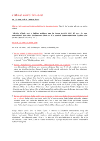 4. ‘ALÎ OLAN ALLAH’IN TECELLİLERİ
4.1. ‘Alî olan Allah’ın kitabı da ‘alî’dir
Allah’ın ‘Alî isminin en büyük tecellisi Kur’an üzerinde görünür. Zira O, Kur’an’ı da ‘alî sıfatıyla takdim
etmiştir:
“Hâ-Mîm! Özünde açık ve hakikati açıklayıcı olan bu kitabın değerini bilin! Ki zaten Biz, onu
anlayabilesiniz diye Arapça bir hitap kıldık. Şüphe yok ki o, katımızda bulunan ana kitapta kayıtlıdır; elbet
‘alî’dir, hakîm’dir o.” (Zuhruf 43:1-4)
Kur’an’ın ‘alî olması ne anlama gelir?
Kur’an’ın ‘alî olması, yani “üstün ve yüce” olması şu anlamlara gelir:
1. Kur’an, sınıfının en üstün ve en yücesidir. Yani ilahi vahiylerin en üstünde ve zirvesinde yer alır. Bunun
içindir ki Kur’an, kendisinden önceki vahiylerin doğrusu eğrisinden, gerçeğini sahtesinden ayıran bir
muheymin’dir (5:48). Kur’an’ın muheymin sıfatına sahip olması, önceki vahiyler üzerindeki tahrifi
ayıklamada “otorite” kılındığı anlamına gelir.
2. Kur’an, düşmanlarının saldırılarından etkilenmeyecek kadar ulu ve yücedir. Kur’an’ın ‘alî olması,
onun düşmanlarının saldırılarına karşı korunmuş olduğunu ifade eder. O öyle ulu ve yücedir ki, ona taş
atanın taşı kendi başına düşer. Bunun ilk şahidi Mekke müşrik toplumudur. Kur’an’la başa çıkamaya-
caklarını anlayınca, Kur’an’ın elçisini öldürmeye kalkmışlardır
Zira Kur’an’ın, muhatabının gönlünü fethetme konusundaki mucizevî gücünü görmüşlerdir. Hatta bizzat
müşriklerin inatçı kâfirleri bile, Kur’an’ın cazibesine kapılmaktan kendilerini alamamışlardır. Müşrik
entelektüellerden Velid b. Muğîre onların başında gelir. Kur’an’ı dinlemekten kendini alamamış, yine
Kur’an’ın cazibesine kendini kaptırdığı bir seferinde, karmaşık bir halet-i ruhiye içinde git-geller yaşamış ve en
sonunda şeytanına kapılarak “Olsa olsa bu, geçmişten miras kalan bir sihirdir” (74:24) diyerek kendini
aldatmıştı. Dahası da var: Necm 53’ün nüzul sebebi bağlamında bazı rivayetlerde Velid b. Muğire’nin önce
ahiretteki azap korkusuyla iman edip, arkadaşlarından birinin ahiretteki cezasını üstlenmesi üzerine geri küfre
döndüğü nakledilir. ‘Alî olan Kur’an, düşmanlarını dahi böylesine etkiliyordu.
3. Kur’an, mü’minlerinin başka şeyleri ona eş sayma ve hatta onun üstüne koyma teşebüslerine karşı da
ulu ve yücedir. Hadisi vahiy ilan etmek, hadisi Kur’an’a eş saymaktır. Peki, hadisin sahih olup olmadığı
hükmünü veren kim? Hadisçiler. Kriterleri ne? Cerh ve tadil ilmi? Peki, birinin güvenilmez saydığını
öbürünün güvenilir, ümmetin bir kısmının “İmam Azam” dediği bir alime bir hadisçinin “yalancı, sahtekâr”
hatta “küfre düştü” demesininereye koyalım? (Hadisçi Ukayli İmam Azam’a tam da bunu der).
Verdiği iktidar yanlısı fetva ile İmam Ğaylan b. Müslim ed-Dımeşki’nin öldürülmesine sebep olan
hadisçilerin imamı Evzai’den şu söz nakledilir: es-Sunnetu câet kadiyeten ‘ale’l- kitâb, ve lem yecîu’l-kitâb
kâdıyen ‘ale’s-sunne: Sünnet Kitab’ı yargılayıcı olarak gelmiştir, ama Kitab sünneti yargılayıcı olarak
gelmemiştir.” Bu yaklaşımın aynısı Yahya b. Ebi Kesir (ö. 129) adlı hadisçiden de nakledilir. Bu iri laf
karşısında Hz. Ali’nin “Alim, Allah’ın kitabının üstüne başka hiçbir şey koymayandır” sözünü hatırlamaktan
başka elden ne gelir?
 