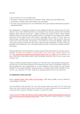 Buna göre:
1. İki taraf arasında on yıl savaş yapılmayacaktır.
2. Mü’minlerin tarafına geçen iade edilecek, mü’minlerden Mekke saflarına geçen iade edilmeyecektir.
3. Arap kabileleri istedikleri tarafla ittifak kurmakta serbest olacaklardır.
4. O yıl umre ziyareti yapılmayacak, bir yıl sonra Mekkeliler şehri üç gün boşaltacak, Müslümanlar ziyaretlerini
gerçekleştireceklerdir.
Bazı Müslümanlar, bu anlaşmayla müşriklerin avantaj sağladığını düşünüyordu. Onların başında Hz. Ömer
geliyordu. Ömer, aslında Mekkelilerin hiçbir işine yaramayacak olan, hatta çok geçmeden kendi aleyhlerine
olduğunu anlayıp anlaşmayı bozacakları 2. maddeye takılmıştı. Ebu Cendel’in işkence altında tutulduğu
Mekke’den kaçıp kan revan içinde anlaşma mahalline gelmesi ve Rasulullah’ın ricasına rağmen ilgili maddenin
işletilmesini savunan Mekke heyetine teslim edilmesi, duygusallığı daha da artırdı. Hz. Ömer, ömür boyu
pişman olacağını söylediği itirazını işte bu şartlar altında Rasulullah’a yöneltti. Allah Rasulü’nün “Bana öyle
ayetler indi ki, benim nazarımda tüm dünyadan ve onun içindeki her şeyden daha değerlidir” dediği Fetih
suresi ayetleri, böylesi bir ortamda indi. Nebi, Ömer’i çağırıp bu ayetleri okuduğunda, o “Şimdi bu fetih mi ya
Rasulallah!” dedi. Allah Rasulü: “Evet, nefsim kudret elinde olan Allah’a yemin olsun ki, bu fethin ta kendisi!”
dedi (Taberi).
İlk bakışta Mekkelilerin lehine gibi görülen bu anlaşma, gerçekte Medine İslam Devleti’nin tanınması anlamına
geliyordu. Her şeyden öte bu anlaşma ile oluşacak sükûnet ortamı, ilahi mesajın yürekleri fethetmesi için
şarttı. Bu, insanla İslam arasındaki duygusal engellerin açılması, yani bir “fetih” idi. Bu anlaşmaya evet
diyen Allah Rasulü, sözün gücünün gücün sözünü bastıracağına inanıyordu. Zaten bu sure de olayın adını
koymuştu: Fetih.
Antlaşma yüreklerin önündeki barikatları kaldırdığı için Fetih adını almıştı. Peygamberliğin başlangıcından o
ana kadar geçen 20 yıllık sürede gerçekleşen insan kazanımının kat kat fazlası bu antlaşmadan sonraki iki yıl
içinde gerçekleşecekti. Barış antlaşmasından üç ay sonra bölgedeki en büyük Yahudi site devleti Hayber
fethedildi. İki yıl geçmeden Mekkeliler anlaşmayı bozdular ve müşriklerin kalesi Mekke fethedildi. Her ikisi
de mubîn, yani “tartışmasız” bir fetihti; çünkü kansız gerçekleşti. Bunun tek bir adı vardı: yürek fethi.
4.3. Gönüllerdeki tecellisi:yürek fethi
Kur’an, yüreklerin fethine “feth-i mübin” adını koymuştu. Allah Rasulü, gönüllü ele geçen Medine’nin
“fetholunduğunu” söylüyordu.
Aynı Nebi Hayber’in fethi öncesinde, Hz. Ali’yi ordu komutanı olarak tayin etmişti. Hz. Ali o ünlü atının
sırtında ordu safları önünde bir sağa bir sola atını koştururken, bir yandan da düşmanı nasıl alt edeceğine dair bir
şiir okuyordu. Bunu duyan Hz. Peygamber onu çağırdı ve şu tarihi sözü söyledi:
“Yavaş ol ya Ali! V’Allahi senin elin le bir kimsenin hidayet bulması, güneşin üzerine doğduğu her şeyden (ya
da: kızıl tüylü develere sahip olmandan) daha hayırlıdır.” (Buhari, Cihad 4/58, F . Sahabe 5/23; Megazi 5/171; Müslim,
2406.)
 
