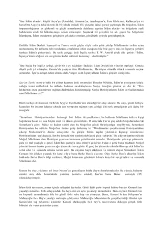 Yine İslâm akınları Küçük Asya’ya (Anadolu), Armenia’ya, Azerbaycan’a, Fars Körfezine, Kafkasya’ya ve
hatta Orta Asya’ya daha hicretin ilk 50 yılında (miladi VII. yüzyılın ikinci yarısı) yapılmıştı. Bu bölgelere, İslâm
imparatorluğunun en görkemli ve güçlü zamanlarında defalarca yapılan İslâm akınları bu bölgelerin yerli
halklarında ciddi bir İslâmlaşmaya neden olmamıştır. Şaşılacak bir gerçektir ki, adı geçen bu bölgelerde
İslamlaşma, İslam ordularının gelişinden çok daha sonraları, gönül fethi yoluyla gerçekleşmiştir.
Endülüs İslâm Devleti, İspanyol ve Fransız ortak güçler eliyle şehir şehir yıkılıp Müslümanlar tarihte eşine
rastlanmamış bir katliama tabi tutulurken, cezalarının ölüm olduğunu bile bile gayr-ı müslim İspanya yerlileri
topluca İslâm’a giriyorlardı. Bu tarihi gerçeği ünlü İngiliz tarihçi T. W. Arnold şöyle dile getirir: “İslâm,
İspanya’daki varlığının en son gününe kadar mühtedi kazanmayı sürdürmüştür.”
Yine başka bir İngiliz tarihçi, şöyle bir olay nakleder: Endülüs İslâm Devleti’nin yönetim merkezi Gırnata
düşeli yedi yıl olmuştur. Gırnata’da yaşayan tüm Müslümanlar, Hıristiyan olmakla ölmek arasında seçime
zorlanırlar. İşte bu dehşet zulüm altında dahi, Vizigot asıllı İspanyalıların İslâm’a girişleri sürüyordu.
Kur’an Tarihi eseriyle haklı bir şöhret kazanan ünlü oryantalist Theodor Nöldeke, İslâm’ın yayılışının kılıçla
olduğu tezini reddederek bu iddiada bulunan meslektaşlarına Suriye örneğini gösterir ve der ki: “Pers
krallarının onca zulümlerine rağmen dinlerinden döndüremediği Suriye Hıristiyanlarını İslâm zor kullanmadan
nasıl Müslüman etti?”
Hintli tarihçi el-Cüzecânî, Delhi’de Seyyid Eşrefüddin’den dinlediği bir olayı aktarır. Bu olay, gönül fethiyle
kazanılan bir insanın işkence altında can vermesine rağmen yeni girdiği dini terk etmediğinin çok ilginç bir
örneğidir:
“Semerkant Hıristiyanlarından herhangi biri İslâm ile şereflenince, bu beldenin Müslüman halkı o kişiyi
bağırlarına basar ve ona büyük izzet ve ikram gösterirlerdi. O dönemde Çin’in güç sahibi Moğollarından biri
Semerkant’a girer. Nüfuz ve kudret sahibi olan bu Moğol’un gönlü Hıristiyanlığa meyilliymiş. Semerkant
Hıristiyanları bu nüfuzlu Moğol’un önüne gelip derlermiş ki: “Müslümanlar çocuklarımızı Hıristiyanlıktan
çıkarıp Muhammed’in dinine sokuyorlar. Bu gidişle bütün kapılar yüzümüze kapanıp torunlarımız
Hıristiyanlıktan uzaklaşacak. Sen bu konuda bize yardım edebilecek güce sahipsin.” Bu şikâyet üzerine nüfuzlu
Moğol, Müslüman olan Hıristiyan gencinin huzuruna getirilmesini emreder. Hıristiyanlar yalvarıp yakararak,
para ve mal vaadiyle o genci İslâm’dan çıkmaya ikna etmeye çalışırlar. Fakat o genç bunu reddeder. Moğol
yönetici bunun üzerine gence en ağır işkenceleri reva görür. O genç bu işkenceler altında ölünceye dek İslâm’da
sebat eder ve sonunda ruhunu teslim eder. Bu olaydan hayli etkilenen ve üzüntü duyan Semerkant İslâm
Cemaati bir dilekçe yazarak bir kurul eliyle bunu Berke Han’a ulaştırır. Olay Berke Han’a aktarılıp İslâm
hakkında Berke Han’a bilgi verilince, Moğol hakanının gönlünde İslâm’a karşı bir sevgi belirir ve sonunda
Müslüman olur.
Esasen bu olay, yüzlerce yıl önce Necran’da gerçekleşen ihtida olayını hatırlatmaktadır. Bu olayda, hidayete
erenler ateş dolu hendeklerde yakılmış (ashab-ı uhdud), Kur’an bunu Buruc suresiyle (85)
ölümsüzleştirmiştir.
İslam fetih tasavvuru, zaman içinde safiyetini kaybeder. Gönül fethi yerini toprak fethine bırakır. Osmanlı’nın
yaşadığı zamanlar, fetih anlayışındaki bu değişimin en uçta yaşandığı zamanlardır. Buna rağmen Osmanlı’nın
en haşmetli zamanlarında bile bir gönül fethi ruhu hep var olmuştur. Bunu, Kanuni Sultan Süleyman’ın
Malkoçoğlu Balı Bey’e yazdığı mektupta görüyoruz. Malkoçoğlu Macaristan’da gerçekleştirdiği fütuhat için
Kanuni’den tuğ beklentisi içindedir. Kanuni Malkoçoğlu Bali Bey’e, tasavvurunu dokuyan gerçek fetih
bilincini ele veren şu satırları yazar:
 