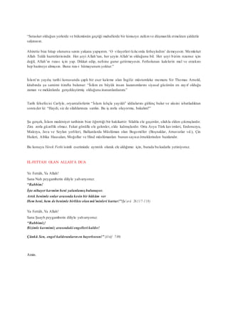“Serasker olduğun yerlerde ve hükmünün geçtiği mahallerde bir kimseye zulümve düşmanlık etmekten şiddetle
sakınasın.
Ahirette bize hitap olunursa senin yakana yapışırım. ‘O vilayetleri kılıcımla fetheyledim’ demeyesin. Memleket
Allah Teâlâ hazretlerinindir. Her şeyi Allah’tan, her şeyin Allah’ın olduğunu bil. Her şeyi bizim rızamız için
değil, Allah’ın rızası için yap. Dikkat edip, nefsine gurur getirmeyesin. Fetholunan kalelerin mal ve erzakını
hep hazineye almışsın. Buna rıza-i hümayunum yoktur.”
İslam’ın yayılış tarihi konusunda çaplı bir eser kaleme alan İngiliz müstemleke memuru Sir Thomas Arnold,
kitabında şu samimi itirafta bulunur: “İslâm en büyük insan kazanımlarını siyasal gücünün en zayıf olduğu
zaman ve mekânlarda gerçekleştirmiş olduğuna inananlardanım.”
Tarih felsefecisi Carlyle, oryantalistlerin “İslam kılıçla yayıldı” iddialarını gülünç bulur ve aksini isbatladıktan
sonra der ki: “Haydi, siz de silahlarınıza sarılın. Bu iş zorla oluyormu, bakalım?”
Şu gerçek, İslam medeniyet tarihinin bize öğrettiği bir hakikattir: Silahla ele geçenler, silahla elden çıkmışlardır.
Zira zorla güzellik olmaz. Fakat gönülle ele gelenler, elde kalmışlardır. Orta Asya Türk kavimleri, Endonezya,
Malezya, Java ve Seylan yerlileri, Balkanlarda Müslüman olan Bogomiller (Boşnaklar, Arnavutlar vd.), Çin
Huileri, Afrika Hausaları, Moğollar ve Hind müslümanları bunun sayısız örneklerinden bazılarıdır.
Bu konuyu Yürek Fethi isimli eserimizde ayrıntılı olarak ele aldığımız için, burada bu kadarla yetiniyoruz.
EL-FETTAH OLAN ALLAH’A DUA
Ye Fettâh, Ya Allah!
Sana Nuh peygamberin diliyle yalvarıyoruz:
“Rabbim!
İşte nihayet kavmim beni yalanlamışbulunuyor.
Artık benimle onlar arasında kesin bir hüküm ver
Hem beni, hem de benimle birlikte olanmü’minleri kurtar!”(Şu’arâ 26:117-118)
Ya Fettâh, Ya Allah!
Sana Şuayb peygamberin diliyle yalvarıyoruz:
“Rabbimiz!
Bizimle kavmimiz arasındaki engelleri kaldır!
Çünkü Sen, engel kaldıranlarınen hayırlısısın!” (A’râf 7:89)
Amin.
 