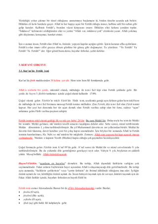 Yürüdüğü yolun çıkmaz bir tünel olduğunu zannetmeye başlamıştır ki, birden tünelin ucunda ışık belirir.
Dökülen eli kolu harekete geçer. Allah’ın her kapıyı açan bir Fettâh olduğu inancı, kalbine adil bir sultan gibi
gelip kurulur. Kalbinin Fettâh’ı, bozulan vücut kimyasını onarır. Dökülen elini kolunu yeniden toplar.
“İmkânsız” kelimesini sözlüğünden siler ve yerine “Allah var, imkânsız yok” cümlesini yazar. Allah yokmuş
gibi düşünmez, konuşmaz, hareket etmez.
İşte o zaman insan, Fettâh olan Allah’ın, önünde yepyeni kapılar açtığını görür. İçinin kararan ufku aydınlanır.
Fettâh’a olan imanı zifiri geceye dönen gönlüne bir güneş gibi doğmuştur. Ta yürekten: “Ya Fettâh! Ya
Fettâh! Ya Fettâh!” der. Eğer gönül bunu derse, hayırlar fetholur, şerler defolur.
3. KUR’ANİ ÇERÇEVE
3.1. Kur’an’da Fettâh ismi
Kur’an’da f-t-h maddesinden 38 kelime yer alır. Hem isim hem fiil formlarında gelir.
Allah’a nisbetle bir yerde, müstakil olarak, mübalağa ile ism-i fail kipi olan Fettâh şeklinde gelir. Bir
yerde de hayru’l- fâtihîn tamlaması içinde çoğul olarak kullanılır (7:89).
Çoğul olarak gelen Fâtihîn’in tekili Fâtih’dir. Fâtih ismi, usulümüz gereği aynı kökten gelen hem tekil hem
de mübalağa ile ism-i fail formuna mensup Fettâh ismine mülhaktır. Zira Fettâh, düz ism-i fail olan Fâtih ismini
kapsar. Her şeyi her durumda her tür açan demek olan Fettâh vasfına sahip olan bir özne, sadece “açan”
anlamına gelen Fâtih vasfına peşinen sahiptir.
Fettâh isminin tekil olarak geldiği ilk ve tek yer Sebe’ 26’dır. Bu sure Mekki’dir. Dolayısıyla bu isim de Mekki
bir isimdir. Mekki gelmesi, mü’minleri teselli amacını taşıdığına delalet eder. Sebe suresi, nüzul tertibimizde
Mekke döneminin 1. yılına tarihlendirilmiştir. Bu yıl Muhammedi davetin en zor yıllarından biridir. Mekke’de
davetin önü tıkanmış, davet kendine yeni bir çıkış kapısı aramaktadır. İşte böylesi bir zamanda Allah’ın Fettâh
isminin hatırlatılması, Hz. Nebi ve mü’minlere bir müjdedir. Zımnen; Allah size yepyeni bir kapı açacak mesajı
verilmektedir. Nitekim o kapının Yesrib (Medine) kapısı olduğu çok geçmeden kesinleşecektir.
Çoğul formuyla gelen Fâtihîn ismi A’raf 89’da gelir. A’raf suresi de Mekki’dir ve nüzul cetvelimizde 9. yıla
tarihlendirilmiştir. Bu da yukarıda dile getirdiğimiz gerekçeyi teyit eder. Vahyin 9. yılı, boykotun en şiddetli
yılıdır. Mesaj bellidir: Allah önünüzü açacak.
Hayru’l-Fâtihîn, “açanların en hayırlısı” demektir. Bu terkip, Allah dışındaki fatihlerin varlığını yok
saymamaktadır. Fakat onların hiçbirisinin hayır açısından Allah’a ulaşamayacağı dile getirilmektedir. Bu terkip
aynı zamanda, “fatihlerin şerlilerinin” veya “şerrin fethinin” de ihtimal dâhilinde olduğunu ima eder. İyiliğin
önünü açmak da var, kötülüğün önünü açmak da. İnsan hidayeti taşımak için de savaşır, dalaleti taşımak için de.
Fakat Allah fatihler içinde, hayırları fetheden en hayırlı Fâtih’tir.
Fettâh ismi esma-i hüsnadandır.Bunun bir de ef’âl-i hüsnadan karşılığı vardır. Bunlar;
 feteha (O açtı),
 fetahnâ (Biz açtık),
 yeftahu (O açar),
 iftah (aç) gibi farklı fiil kalıplarıyla gelir.
 