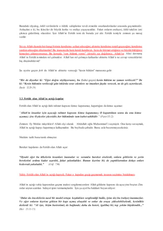 Buradaki diyalog, ödül verilenlerle o ödülü sahiplerine tevdi etmekle onurlandırılanlar arasında geçmektedir.
Anlaşılan o ki, bu ikinciler de büyük korku ve endişe yaşayacaklar. Fakat onların endişesi, ödül takdim izni
çıkınca giderilmiş olacaktır. İşte Allah’ın Fettâh ismi de burada yer alır. Fettâh ismiyle zımnen şu mesaj
verilir:
Siz ey Allah dışında her hangi birinin kendisine şefaat edeceğini, ahirette kendisine torpil geçeceğini, kendisine
yardım edeceğini düşünenler! Bu inancınızla hem kendi kendinizi, hem de hürmet ettiğiniz ve büyük bildiğiniz
kimseleri aldatıyorsunuz. Bu konuda “son hükmü veren” (fettâh) siz değilsiniz, Allah’tır. Aksi davranış
Allah’ın Fettâh isminden rol çalmaktır. Allah’tan rol çalmaya kalkanlar ahirette Allah’a ne cevap vereceklerini
hiç düşündülermi?
Şu ayette geçen feth de Allah’ın ahirette vereceği “kesin hüküm” manasına gelir:
“Bir de diyorlar ki: “Eğer doğru söylüyorsanız, bu (bahsi geçen) kesin hüküm ne zaman verilecek?” De
ki: “Kesin hükmün verileceği gün inkârda ısrar edenlere ne imanları fayda verecek, ne de göz açtırılacak.
(Secde 32:28-29)
3.3. Fettâh olan Allah’ın açtığı kapılar
Fettâh olan Allah’ın açtığı ilahi rahmet kapısını kimse kapatamaz, kapattığını da kimse açamaz:
“Allah’ın insanlar için açacağı rahmet kapısını kimse kapatamaz; O kapattıktan sonra da onu kimse
açamaz: zira O yüceler yücesidir, her hükmünde tam isabet sahibidir.” (Fatır35:2)
Zımnen: Ey Mekke müşrikleri! Allah elçi olarak Abdullah oğlu Muhammed’i seçmiştir. Ona karşı savaşmak,
Allah’ın açtığı kapıyı kapatmaya kalkışmaktır. Bu beyhude çabadır. Bunu asla beceremeyeceksiniz.
Nitekim tarih buna tanık olmuştur.
Bereket kapılarını da Fettâh olan Allah açar:
“Oysaki eğer bu ülkelerin insanları inansalar ve sorumlu hareket etselerdi, onlara göklerin ve yerin
bereketini ardına kadar açardık, fakat yalanladılar. Bunun üzerine biz de yaptıklarından dolayı onları
kıskıvrak yakaladık.” (A’râf 7:96)
Vahiy Fettâh olan Allah’ın açtığı kapıydı. Fakat o kapıdan geçip geçmemek insanın seçimine bırakılmıştı.
Allah’ın açtığı vahiy kapısından geçme iradesi sergilemeyenlere Allah göklerin kapısını da açsa yine boştur.Zira
onlar arştan uzatılan hidayet ipini tutmamışlardır. İşte şu ayet bu hakikati beyan ediyor:
“Onlar da öncekilerin nasıl bir model ortaya koydukları sergilendiği halde, (yine de) bu (vahye) inanmazlar.
Ve eğer onların üzerine gökten bir kapı açmış olsaydık ve onlar da oraya yükselebilselerdi, kesinlikle
derlerdi ki: “Al işte, bizim basiretimiz de bağlandı; daha da beteri, (galiba) biz top yekûn büyülendik...”
(Hıcr 15:13-15)
 