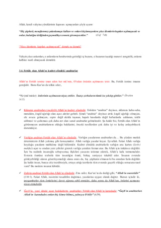 Allah, kendi vahyine yüreklerinin kapısını açmayanları şöyle uyarır:
“Hiç şüphesiz mesajlarımızı yalanlamaya kalkan ve onları küçümseyenlere yüce âlemlerinkapıları açılmayacak ve
onlar,halatiğne deliğindengeçmedikçecennete giremeyecekler.” (A’raf 7:40)
“Yüce âlemlerin kapıları açılmayacak” demek ne demek?
Vahyin yüce anlamları, o anlamların beraberinde getirdiği iç huzuru, o huzurun taşıdığı manevi zenginlik, onların
kalbine nazil olmayacak demektir.
3.4. Fettâh olan Allah’ın kudret elindeki anahtarlar
Allah’ın Fettâh ismine iman eden her mü’min, O’ndan önünün açılmasını ister. Bu, Fettâh ismine imanın
gereğidir. Bunu Kur’an da telkin eder:,
“Ve (mü’minler) önlerinin açılmasını niyaz ettiler. İnatçı zorbalarıntümü ise yıkılıp gittiler.” (İbrahim
14:15)
 Kâinatın anahtarları (mefâtîh) Allah’ın kudret elindedir. Eskiden “anahtar” deyince, aklımıza kaba-saba,
metalden, özgül ağırlığı olan açıcı aletler gelirdi. Şimdi “anahtar” deyince artık özgül ağırlığı olmayan,
ele avuca gelmeyen, cepte değil akılda taşınan, kapalı kasalarda değil hafızalarda saklanan, taklit
edilmesi ve çalınması çok daha zor olan sanal anahtarlar gelmektedir. Şu halde biz, Fettâh olan Allah’ın
görünmeyen anahtarlarının olduğu hakikatini, önceki nesillerden çok daha iyi ve kolay anlayabilecek
durumdayız.
 Varlığın anahtarı Fettâh olan Allah’ın elindedir. Varlığın yasalarının anahtarları da… Bu yüzden mutlak
determinizm Allah yokmuş gibi konuşmaktır. Allah varlığa yasalar koyar. Eyvallah. Fakat Allah varlığa
koyduğu yasaların mahkûmu değil hâkimidir. Kudret elindeki anahtarlarla varlığın ana kartını (levh-i
mahfuz) açar ve oradan yeni şifreler girerek varlığa yeniden format atar. Bu Allah için imkânsız değildir.
İşte bu nedenle insanoğlu sebep-sonuç ilişkileri yasasını istismar ederek, Allah’a kafa tutmamalıdır.
Evrenin ömrüne nisbetle tüm insanlığın ömrü, birkaç saniyeye tekabül eder. İnsanın evrende
gözleyebildiği alanın gözetleyemediği alana oranı da, hiç şüpheniz olmasın ki bu orandan fazla değildir.
Şu halde insan, bunca cılız tecrübesiyle, ortaya attığı teorilerin tüm evrende geçerli olduğu sonucuna nasıl
varır? Bu modern insanın kibridir.
 Zaferin anahtarı Fettâh olan Allah’ın elindedir. Zira zafer, Kur’an’ın da dediği gibi, “Allah’ın nusretidir”
(110:1). Fakat Allah, nusretini tesadüfen dağıtmaz, yasalarına uygun olarak dağıtır. Bunun içindir ki,
peygamberler tüm ömürlerini davet uğruna sebil etmişler, daha sonra da Allah’tan, önlerini açmasını
niyaz etmişlerdir.
 Ğayb’ın, yani idraki aşan hakikatlerin anahtarları Fettâh olan Allah’ın katındadır: “Ğayb’ın anahtarları
Allah’ın katındadır;onları hiç kimse bilmez, yalnızca O bilir” (6:59).
 