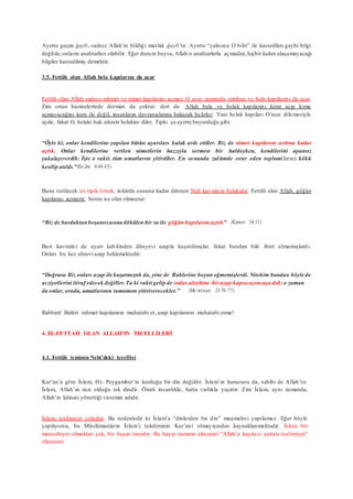 Ayette geçen ğayb, sadece Allah’ın bildiği mutlak ğayb’tır. Ayette “yalnızca O bilir” ile kastedilen gaybi bilgi
değilde,onların anahtarları olabilir. Eğer durum buysa, Allah o anahtarlarla açmadan,hiçbir kulun ulaşamayacağı
bilgiler kastedilmiş demektir.
3.5. Fettâh olan Allah bela kapılarını da açar
Fettâh olan Allah sadece rahmet ve nimet kapılarını açmaz. O aynı zamanda imtihan ve bela kapılarını da açar.
Zira onun hazinelerinde derman da çoktur, dert de. Allah bela ve helak kapılarını kime açıp kime
açmayacağını kura ile değil, insanların davranışlarına bakarak belirler. Yani helak kapıları O’nun dilemesiyle
açılır, fakat O, helaki hak edenin helakini diler. Tıpkı şu ayette buyurduğu gibi:
“Öyle ki, onlar kendilerine yapılan bütün uyarıları kulak ardı ettiler. Biz de nimet kapılarını ardına kadar
açtık. Onlar kendilerine verilen nimetlerin hazzıyla sermest bir haldeyken, kendilerini apansız
yakalayıverdik: İşte o vakit, tüm umutlarını yitirdiler. En sonunda zulümde ısrar eden toplum(ların) kökü
kesilip atıldı.”(En’âm 6:44-45)
Buna verilecek en tipik örnek, inkârda sonuna kadar direnen Nuh kavminin helakidir. Fettâh olan Allah, göğün
kapılarını açmıştır. Sonra ise olan olmuştur:
“Biz de bardaktanboşanırcasına dökülen bir su ile göğün kapılarını açtık” (Kamer 54:11)
Bazı kavimler de uyarı kabilinden dünyevi azapla kuşatılmışlar, fakat bundan bile ibret almamışlardı.
Onları bu kez uhrevi azap beklemektedir:
“Doğrusu Biz onları azap ile kuşatmıştık da, yine de Rablerine boyun eğmemişlerdi. Nitekim bundan böyle de
acziyetlerini itiraf edecek değiller.Ta ki vakti gelip de onlar aleyhine bir azap kapısı açıncaya dek:o zaman
da onlar, orada, umutlarının tamamını yitiriverecekler.” (Mu’minun 23:76-77)
Rabbim! Bizleri rahmet kapılarının muhatabı et, azap kapılarının muhatabı etme!
4. EL-FETTAH OLAN ALLAH’IN TECELLİLERİ
4.1. Fettâh isminin Nebi’deki tecellisi
Kur’an’a göre İslam, Hz. Peygamber’in kurduğu bir din değildir. İslam’ın kurucusu da, sahibi de Allah’tır.
İslam, Allah’ın razı olduğu tek dindir. Ömrü insanlıkla, hatta varlıkla yaşıttır. Zira İslam, aynı zamanda,
Allah’ın kâinatı yönettiği sistemin adıdır.
İslam, teslimiyet yoludur. Bu nedenledir ki İslam’a “dinlerden bir din” muamelesi yapılamaz. Eğer böyle
yapılıyorsa, bu Müslümanların İslam’ı takdiminin Kur’ani olmayışından kaynaklanmaktadır. İslam bir
mensubiyet olmaktan çok, bir hayat tarzıdır. Bu hayat tarzının eksenini “Allah’a kayıtsız şartsız teslimiyet”
oluşturur.
 