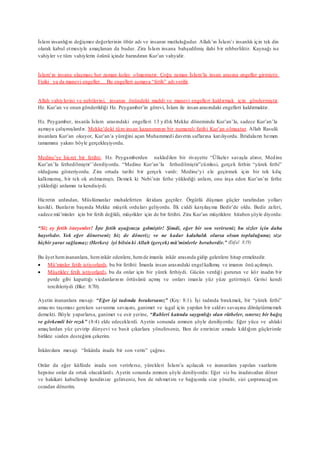 İslam insanlığın değişmez değerlerinin öbür adı ve insanın mutluluğudur. Allah’ın İslam’ı insanlık için tek din
olarak kabul etmesiyle amaçlanan da budur. Zira İslam insana bahşedilmiş ilahi bir rehberliktir. Kaynağı ise
vahiyler ve tüm vahiylerin özünü içinde barındıran Kur’an vahyidir.
İslam’ın insana ulaşması her zaman kolay olmamıştır. Çoğu zaman İslam’la insan arasına engeller girmiştir.
Fiziki ya da manevi engeller… Bu engelleri aşmaya “fetih” adı verilir.
Allah vahiylerini ve nebilerini, insanın önündeki maddi ve manevi engelleri kaldırmak için göndermiştir.
Hz. Kur’an ve onun gönderildiği Hz. Peygamber’in görevi, İslam ile insan arasındaki engelleri kaldırmaktır.
Hz. Peygamber, insanla İslam arasındaki engelleri 13 yıllık Mekke döneminde Kur’an’la, sadece Kur’an’la
aşmaya çalışmışlardır. Mekke’deki tüm insan kazanımının bir numaralı fatihi Kur’an olmuştur. Allah Rasulü
insanlara Kur’an okuyor, Kur’an’a yüreğini açan Muhammedi davetin saflarına katılıyordu. İhtidaların hemen
tamamına yakını böyle gerçekleşiyordu.
Medine’ye hicret bir fetihti. Hz. Peygamberden nakledilen bir rivayette “Ülkeler savaşla alınır, Medine
Kur’an’la fethedilmiştir’’deniliyordu. “Medine Kur’an’la fethedilmiştir”cümlesi, gerçek fethin “yürek fethi”
olduğunu gösteriyordu. Zira ortada tarihi bir gerçek vardı: Medine’yi ele geçirmek için bir tek kılıç
kalkmamış, bir tek ok atılmamıştı. Demek ki Nebi’nin fethe yüklediği anlam, onu inşa eden Kur’an’ın fethe
yüklediği anlamın ta kendisiydi.
Hicretin ardından, Müslümanlar muhalefetten iktidara geçtiler. Örgütlü düşman güçler tarafından yolları
kesildi. Bunların başında Mekke müşrik orduları geliyordu. İlk ciddi karşılaşma Bedir’de oldu. Bedir zaferi,
sadece mü’minler için bir fetih değildi, müşrikler için de bir fetihti. Zira Kur’an müşriklere hitaben şöyle diyordu:
“Siz ey fetih isteyenler! İşte fetih ayağınıza gelmiştir! Şimdi, eğer bir son verirseniz bu sizler için daha
hayırlıdır. Yok eğer dönerseniz biz de döneriz; ve ne kadar kalabalık olursa olsun topluluğunuz size
hiçbir yarar sağlamaz: (Herkes) iyi bilsinki Allah (gerçek) mü’minlerle beraberdir.” (Enfal 8:19)
Bu âyet hem inananlara, heminkâr edenlere, hemde imanla inkâr arasında gidip gelenlere hitap etmektedir.
 Mü’minler fetih istiyorlardı, bu bir fetihti: İmanla insan arasındaki engel kalkmış ve imanın önü açılmıştı.
 Müşrikler fetih istiyorlardı, bu da onlar için bir yürek fethiydi. Gücün verdiği gururun ve kör inadın bir
perde gibi kapattığı vicdanlarının örtüsünü açmış ve onları imanla yüz yüze getirmişti. Gerisi kendi
tercihleriydi (Bkz: 8:70).
Ayetin inananlara mesajı: “Eğer işi tadında bırakırsanız” (Krş: 8:1). İşi tadında bırakmak, bir “yürek fethi”
amacını taşıması gereken savunma savaşını, ganimet ve işgal için yapılan bir saldırı savaşına dönüştürmemek
demekti. Böyle yaparlarsa, ganimet ve esir yerine, “Rableri katında saygınlığı olan rütbeler, sınırsız bir bağış
ve görkemli bir rızık” (8:4) elde edeceklerdi. Ayetin sonunda zımnen şöyle deniliyordu: Eğer yüce ve ahlaki
amaçlardan yüz çevirip dünyevi ve basit çıkarlara yönelirseniz, Ben de emrinize amade kıldığım güçlerimle
birlikte sizden desteğimi çekerim.
İnkârcılara mesajı: “İnkârda inada bir son verin” çağrısı.
Onlar da eğer küfürde inada son verirlerse, yürekleri İslam’a açılacak ve inananlara yapılan vaatlerin
hepsine onlar da ortak olacaklardı. Ayetin sonunda zımnen şöyle deniliyordu: Eğer siz bu inadınızdan döner
ve hakikati kabullenip kendinize gelirseniz, ben de rahmetim ve bağışımla size yönelir, sizi çarptıracağım
cezadan dönerim.
 