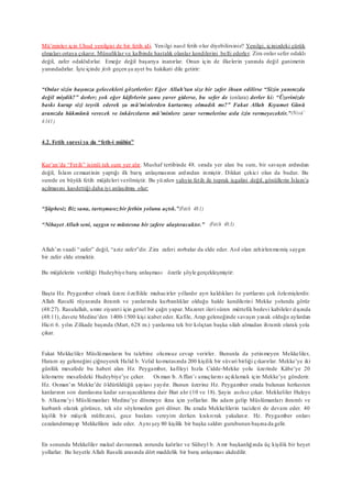 Mü’minler için Uhud yenilgisi de bir fetih idi. Yenilgi nasıl fetih olur diyebilirsiniz? Yenilgi, içinizdeki çürük
elmaları ortaya çıkarır. Münafıklar ve kalbinde hastalık olanlar kendilerini belli ederler. Zira onlar sefer odaklı
değil, zafer odaklıdırlar. Emeğe değil başarıya inanırlar. Onun için de ilkelerin yanında değil ganimetin
yanındadırlar. İşte içinde feth geçen şu ayet bu hakikati dile getirir:
“Onlar sizin başınıza gelecekleri gözetlerler: Eğer Allah’tan size bir zafer ihsan edilirse “Sizin yanınızda
değil miydik?” derler; yok eğer kâfirlerin şansı yaver giderse, bu sefer de (onlara) derler ki: “Üzerinizde
baskı kurup sizi teşvik ederek şu mü’minlerden kurtarmış olmadık mı?” Fakat Allah Kıyamet Günü
aranızda hükmünü verecek ve inkârcıların mü’minlere zarar vermelerine asla izin vermeyecektir.”(Nisâ’
4:141)
4.2. Fetih suresi ya da “feth-i mübin”
Kur’an’da “Fetih” isimli tek sure yer alır. Mushaf tertibinde 48. sırada yer alan bu sure, bir savaşın ardından
değil, İslam cemaatinin yaptığı ilk barış anlaşmasının ardından inmiştir. Dikkat çekici olan da budur. Bu
surede en büyük fetih müjdeleri verilmiştir. Bu yüzden vahyin fetih ile toprak işgalini değil, gönüllerin İslam’a
açılmasını kasdettiği daha iyi anlaşılmış olur:
“Şüphesiz Biz sana, tartışmasızbir fethin yolunu açtık.”(Fetih 48:1)
“Nihayet Allah seni, saygın ve müstesna bir zafere ulaştıracaktır.” (Fetih 48:3)
Allah’ın vaadi “zafer” değil, “aziz zafer”dir. Zira zaferi zorbalar da elde eder. Asıl olan zehirlenmemiş saygın
bir zafer elde etmektir.
Bu müjdelerin verildiği Hudeybiye barış anlaşması özetle şöyle gerçekleşmiştir:
Başta Hz. Peygamber olmak üzere özellikle muhacirler yıllardır ayrı kaldıkları öz yurtlarını çok özlemişlerdir.
Allah Rasulü rüyasında ihramlı ve yanlarında kurbanlıklar olduğu halde kendilerini Mekke yolunda görür
(48:27). Rasulullah, umre ziyareti için genel bir çağrı yapar. Mazeret ileri süren müttefik bedevi kabileler dışında
(48:11), davete Medine’den 1400-1500 kişi icabet eder. Kafile, Arap geleneğinde savaşın yasak olduğu aylardan
Hicri 6. yılın Zilkade başında (Mart, 628 m.) yanlarına tek bir kılıçtan başka silah almadan ihramlı olarak yola
çıkar.
Fakat Mekkeliler Müslümanların bu talebine olumsuz cevap verirler. Bununla da yetinmeyen Mekkeliler,
Haram ay geleneğini çiğneyerek Halid b. Velid komutasında 200 kişilik bir süvari birliği çıkarırlar. Mekke’ye iki
günlük mesafede bu haberi alan Hz. Peygamber, kafileyi hızla Cidde-Mekke yolu üzerinde Kâbe’ye 20
kilometre mesafedeki Hudeybiye’ye çeker. Osman b. Affan’ı amaçlarını açıklamak için Mekke’ye gönderir.
Hz. Osman’ın Mekke’de öldürüldüğü şayiası yayılır. Bunun üzerine Hz. Peygamber orada bulunan herkesten
kanlarının son damlasına kadar savaşacaklarına dair Biat alır (10 ve 18). Şayia asılsız çıkar. Mekkeliler Huleys
b. Alkame’yi Müslümanları Medine’ye dönmeye ikna için yollarlar. Bu adam gelip Müslümanları ihramlı ve
kurbanlı olarak görünce, tek söz söylemeden geri döner. Bu arada Mekkelilerin tacizleri de devam eder. 40
kişilik bir müşrik müfrezesi, gece baskını vereyim derken kıskıvrak yakalanır. Hz. Peygamber onları
cezalandırmayıp Mekkelilere iade eder. Aynı şey 80 kişilik bir başka saldırı gurubunun başına da gelir.
En sonunda Mekkeliler makul davranmak zorunda kalırlar ve Süheyl b. Amr başkanlığında üç kişilik bir heyet
yollarlar. Bu heyetle Allah Rasulü arasında dört maddelik bir barış anlaşması akdedilir.
 