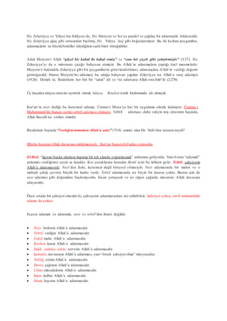 Hz. Zekeriyya ve Yahya’nın hikâyesi de, Hz. Meryem ve İsa’ya paralel ve çağdaş bir adanmışlık hikâyesidir.
Hz. Zekeriyya ağaç gibi ortasından biçilmiş, Hz. Yahya koç gibi boğazlanmıştır. Bu iki kurban peygamber,
adanmışların ne büyükbedeller ödediğinin canlı birer örneğidirler.
Adak Meryem’i Allah “güzel bir kabul ile kabul etmiş” ve “onu bir çiçek gibi yetiştirmiştir” (3:37). Hz.
Zekeriyya’yı da o müstesna çiçeğe bahçıvan etmiştir. Bu Allah’ın adanmışlara yaptığı özel muameledir.
Meryem’e bakmakla Zekeriyya gibi bir peygamberin görevlendirilmesi, adanmışlara Allah’ın verdiği değerin
göstergesidir. Hanne Meryem’ini adamıştı, bu adağa bahçıvan yapılan Zekeriyya ise Allah’a oruç adamıştı
(19:26). Demek ki, İbadetlerin her biri bir “adak” idi ve “ne adarsanız Allah onu bilir”di (2:270)
Üç kuşakta adayış sürecini ayrıntılı olarak Adayış Risalesi isimli kitabımızda ele almıştık.
Kur’an’ın nezr dediği bu kurumsal adama, Ümmet-i Musa’ya has bir uygulama olarak kalmıştır. Ümmet-i
Muhammed’de bunun yerini tebtîl adaması almıştır. Tebtîl adaması, daha vahyin iniş sürecinin başında,
Allah Rasulü’ne verilen emirdir.
Risaletinin başında “Varlığını tamamen Allah’a ada!” (73:8) emrini alan Hz. Nebi’den istenen neydi?
Elbette hayatını Allah davasına vakfetmesiydi. Kur’an buna tebtîl adını veriyordu.
El-Betl, “ilgisini başka alanlara kapatıp bir tek alanda yoğunlaşmak” anlamına geliyordu. Yani bizim “adamak”
anlamını verdiğimiz şeyin ta kendisi. Kız çocuklarına konulan Betül ismi bu kökten gelir. Tebtîl, şahsiyetin
Allah’a adanmasıydı. Nezr’den farkı, kurumsal değil bireysel olmasıydı. Nezr adamasında bir mabet ve o
mabedi çekip çeviren büyük bir kadro vardı. Tebtîl adamasında ise böyle bir kurum yoktu. Bunun için de
nezr adaması gibi doğumdan başlamıyordu. İnsan yetişecek ve en olgun çağında mesaisini Allah davasına
adayacaktı.
Önce ortada bir şahsiyet olacaktı ki, şahsiyetin adanmasından söz edilebilsin. Şahsiyet yoksa, tebtîl anlamındaki
adama da yoktur.
Esasen adamak ve adanmak, nezr ve tebtîl’den ibaret değildir.
 Nezr, bedenin Allah’a adanmasıdır.
 Tebtil, varlığın Allah’a adanmasıdır.
 Vakıf, malın Allah’a adanmasıdır.
 Kurban,kanın Allah’a adanmasıdır.
 İnfak, sadaka, zekât, servetin Allah’a adanmasıdır.
 Şahadet,davranışın Allah’a adanması, yani “örnek şahsiyet olma” misyonudur.
 Tebliğ, sözün Allah’a adanmasıdır.
 Davet, çağrının Allah’a adanmasıdır.
 Cihat,mücadelenin Allah’a adanmasıdır.
 İman, kalbin Allah’a adanmasıdır.
 İslam, hayatın Allah’a adanmasıdır.
 