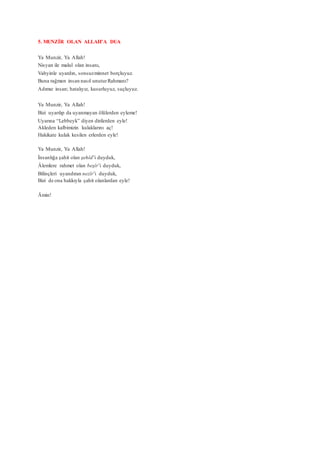 5. MUNZİR OLAN ALLAH’A DUA
Ya Munzir, Ya Allah!
Nisyan ile malul olan insanı,
Vahyinle uyardın, sonsuzminnet borçluyuz.
Buna rağmen insan nasıl unuturRahmanı?
Adımız insan; hatalıyız, kusurluyuz, suçluyuz.
Ya Munzir, Ya Allah!
Bizi uyarılıp da uyanmayan ölülerden eyleme!
Uyarına “Lebbeyk” diyen dirilerden eyle!
Akleden kalbimizin kulaklarını aç!
Hakikate kulak kesilen erlerden eyle!
Ya Munzir, Ya Allah!
İnsanlığa şahit olan şehîd’i duyduk,
Âlemlere rahmet olan beşîr’i duyduk,
Bilinçleri uyandıran nezîr’i duyduk,
Bizi de ona hakkıyla şahit olanlardan eyle!
Âmin!
 