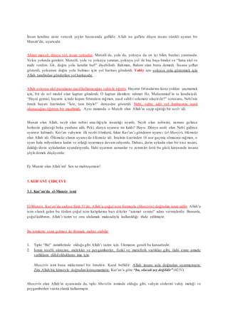 İnsan kendine zarar verecek şeyler hususunda gafildir. Allah ise gaflete düşen insanı sürekli uyaran bir
Munzir’dir, uyarıcıdır.
Ahiret menzil, dünya yol, insan yolcudur. Menzili de, yolu da, yolcuyu da en iyi bilen bunları yaratandır.
Yolcu yolunda gerektir. Menzili, yolu ve yolcuyu yaratan, yolcuyu yol ile baş başa bırakır ve “Sana akıl ve
irade verdim: Git, doğru yolu kendin bul!” diyebilirdi. Rahman, Rahim olan bunu demedi. İnsana şefkat
gösterdi, yolcunun doğru yolu bulması için yol haritası gönderdi. Vahiy işte yolcuya yolu göstermek için
Allah tarafından gönderilen yol haritasıdır.
Allah yolcuya akıl pusulasını nasıl kullanacağını vahiyle öğretti. Hayatın fırtınalarına karşı yoldan şaşmamak
için, bir de rol model olan kaptan gönderdi. O kaptan âlemlere rahmet Hz. Muhammed’in ta kendisiydi.
“Hayat gemisi, hayatın içinde kopan fırtınalara rağmen, nasıl sahil-i selamete ulaştırılır?” sorusunu, Nebi’nin
örnek hayatı üzerinden “İşte, tam böyle!” dercesine gösterdi. Nebi, vahiy adlı yol haritasının nasıl
okunacağını öğreten bir muallimdi. Aynı zamanda o Munzîr olan Allah’ın seçip eğittiği bir nezîr idi.
Munzir olan Allah, nezîr olan nebisi aracılığıyla insanlığı uyardı. Nezîr olan nebisini, zamanı gelince
herkesin gideceği beka yurduna aldı. Peki, dünya uyarısız mı kaldı? Hayır. Dünya nezîr olan Nebi gidince
uyarısız kalmadı. Kur’an vahyinin ilk nezîri ölmüştü, fakat Kur’an’ı gönderen uyarıcı (el-Munzir), ölümsüz
olan Allah idi. Ölümsüz olanın uyarısı da ölümsüz idi. İnişinin üzerinden 14 asır geçmiş olmasına rağmen, o
uyarı hala milyonlarca kadın ve erkeği uyarmaya devam ediyordu. Dahası, derin uykuda olan bir nice insanı,
daldığı derin uykulardan uyandırıyordu. İlahi uyarının zamanlar ve zeminler üstü bu gücü karşısında insana
şöyle demek düşüyordu:
Ey Munzir olan Allah’ım! Sen ne muhteşemsin!
3. KUR’ANİ ÇERÇEVE
3.1. Kur’an’da el-Munzir ismi
El-Munzir, Kur’an’da sadece Şûrâ 51’de, Allah’a çoğul isim formuyla (Munzirîn) doğrudan isnat edilir. Allah’a
isim olarak gelen bu türden çoğul isim kalıplarına bazı dilciler “azamet cemisi” adını vermişlerdir. Bununla,
çoğul kalıbının, Allah’ı tazim ve onu ululamak maksadıyla kullanıldığı ifade edilmiştir.
Bu isimlerin cemi gelmesi iki ihtimale mebni olabilir:
1. Tıpkı “Biz” zamirlerinde olduğu gibi Allah’ı tazim için. Ulemanın geneli bu kanaattedir.
2. İsmin tecelli sürecine, melekler ve peygamberler, fiziki ve metafizik varlıklar gibi, ilahi emre amade
varlıkların dâhilolduklarını ima için.
Munzirîn ismi buna mükemmel bir örnektir. Kural bellidir: Allah insanı asla doğrudan uyarmamıştır.
Zira Allah hiç kimseyle doğrudan konuşmamıştır. Kur’an’a göre “bu, olacak şey değildir” (42:51).
Munzirîn olan Allah’ın uyarısında da, tıpkı Mursilîn isminde olduğu gibi, vahyin sözlerini vahiy meleği ve
peygamberleri vasıta olarak kullanmıştır.
 