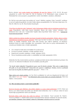 Kur’an vahyinin nezîr vasfını kendisi için kullandığı ilk rasul Hz. Nuh’tur (11:25; 26:115). Bu gayet
anlaşılabilir bir şeydir. Zira risalet Hz. Nuh ile başlamış ve Hz. Muhammed’e kadar sürmüştür. Hz.
Muhammed’den sonra uyarıgörevi, peygamberlerin varisleri olan âlimlerin omuzlarına yüklenmiştir.
Hz. Nuh’tan sonra gelen hemen tüm rasullerin de “uyarıcı” oldukları vurgulanır. Fakat “uyarıcılık” vasıflarına
en çok atıf yapılan peygamberler, kavimleri helake uğrayan peygamberlerdir. Hz. Nuh başta olmak üzere, Hz.
Hud, Hz. Salih, Hz. Lut, Hz. Musa bunların başında gelir.
“Uyarı”dan söz edilen bir yerde, “korkutma” vardır. Korkutmanın olduğu yerde ise, korkulması gereken bir şey
vardır. Peygamberler, sadık haber taşıyan kimselerdir. Bunun için onlara “enbiya” denmiştir. Nebi
kelimesinin türevi olan nebe’,“sıradan haber” değildir. Buna Arap dilinde “haber” denir. Nebe’, “muhatap için
hayati önem taşıyan haber” demektir.
Allah’ın nebileri kavimlerine kendileri için hayati önemde bir haberle gelmişlerdir. O haber, dünya ve ahiret
mutluluklarının formüllerini taşıyan vahiylerdir. Fakat azgın kavimler bu habere sırt dönmüş, haberi getiren
elçilere ise kötülük etmişlerdir. Elçiler onları daha önceden, eğer Allah’ın öğütlerine sırt dönerlerse
kendilerini büyük bir azabın beklediğine dair uyarmışlardır. Fakat onlar bu uyarıya aldırmamışlardır. En
sonunda uyarı tahakkuk etmiş ve helake uğramışlardır.
 Ad ve Semud’un helak eden sesle helakleri bir uyarıdır (41:13).
 Lut kavmi uyarıcıları yalanlamış ve helake uğramıştır (54:33).
 Semud kavmi uyarıcıları yalanlamış ve helake uğramıştır (54:23).
 Firavun hanedanına uyarıcılar gelmiş ve yalanladıkları için helake uğramışlardır (54:41).
Gönderilen Son Elçi, önceki elçilerin uyarılarına uymadığı için helak olan kavimlerin haberleriyle gelmiştir. Zira
o da nezîr- ler silsilesinin bir halkasıdır. Kur’an bu hakikati şöyle dile getirir:
“Ey önceki vahyin takipçileri! Peygambersiz geçen uzun bir fetretin ardından “Bize asla ne müjdecilerden
biri geldi, ne de uyarıcılardan biri” demeyesiniz için, uyaran ve müjdeleyen Elçimiz, (hakikati) açıklamak
üzere işte size de geldi; ziraAllah’ın gücü her şeye yeter.” (Maide 5:19)
Diğer elçiler nezîr olarak anılırken, söz Son Elçi’ye geldiğinde, bu vasfa onu dengeleyecek bir başka vasıf
daha eklenir: beşîr, yani “müjdeci”. Hz. Muhammed sadece uyarıcı değil, aynı zamanda müjdecidir. Hatta önce
müjdeci, sonra uyarıcıdır.
4.2. “Biz seni yalnızca beşîr ve nezîr olarak gönderdik”
Kur’an’ın beyanına göre Rabbimiz, tüm nebileri müjdeci ve uyarıcı olarak göndermiştir (2:213). Fakat aynı
Kur’an, nezîr sıfatını hemen tüm nebiler için müstakil olarak kullanırken, beşîr ve mübeşşir sıfatını bir tanesi
dışında diğer peygamberlerin hiçbiri için kullanmaz.
Kur’an’da dokuz yerde beşîr, beş yerde de mubeşşir vasfı kullanılır. Yusuf suresinde Hz. Yakub’a
Yusuf’un gömleğini ve müjdeli haberi getirme konusunda kelime anlamıyla kullanılan bir tanesinin dışında,
geri kalanların tamamının öznesi âlemlere rahmet Hz. Muhammed sallalahu aleyhi ile’l-ebed’dir.
 