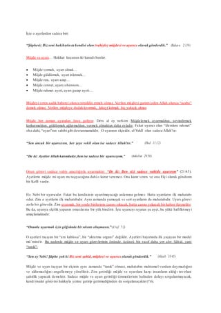 İşte o ayetlerden sadece biri:
“Şüphesiz Biz seni hakikatin ta kendisi olan (vahiyle) müjdeci ve uyarıcı olarak gönderdik.” (Bakara 2:119)
Müjde ve uyarı… Hakikat kuşunun iki kanadı bunlar.
 Müjde vermek, uyarı almak…
 Müjde güldürmek, uyarı inletmek…
 Müjde rıza, uyarı azap…
 Müjde cennet, uyarı cehennem…
 Müjde rahmet ayeti, uyarı gazap ayeti…
Müjdeyi veren sadık haberci olunca tereddüt etmek olmaz. Verilen müjdeyi garanti eden Allah olunca “acaba”
demek olmaz. Verilen müjdeye dudak kıvırmak, lakayt kalmak hiç yakışık almaz.
Müjde her zaman uyarıdan önce geliyor. Ders al ey nefsim: Müjdelemek uyarmaktan, sevindirmek
korkutmaktan, güldürmek ağlatmaktan, vermek almaktan daha evladır. Fakat uyarıcı olan “âlemlere rahmet”
olsa dahi, “uyarı”nın sahibi gibidavranmamalıdır. O uyarının elçisidir, el-Vekîl olan sadece Allah’tır:
“Sen ancak bir uyarıcısın, her şeye vekil olan ise sadece Allah’tır.” (Hud 11:12)
“De ki: AyetlerAllah katındadır,ben ise sadece bir uyarıcıyım.” (Ankebut 29:50)
Onun görevi sadece vahiy aracılığıyla uyarmaktır: “De ki: Ben sizi sadece vahiyle uyarırım” (21:45).
Ayetlerin müjde mi uyarı mı taşıyacağına dahi o karar veremez. Ona karar veren ve onu Elçi olarak gönderen
bir Kefîl vardır.
Hz. Nebi bir uyarıcıdır. Fakat bu kendisinin uyarılmayacağı anlamına gelmez. Hatta uyarıların ilk muhatabı
odur. Zira o ayetlerin ilk muhatabıdır. Aynı zamanda yumuşak ve sert uyarıların da muhatabıdır. Uyarı görevi
zorlu bir görevdir. Zira uyarmak, bir yerde birilerinin canını sıkacak, hatta canını yakacak bir haberi iletmektir.
Bu da, uyarıya elçilik yapanın omuzlarına bir yük bindirir. İşte uyarıcıyı uyaran şu ayet, bu yükü hafifletmeyi
amaçlamaktadır:
“Onunla uyarmak için göğsünde birsıkıntı oluşmasın.”(A’raf 7:2)
O ayetleri taşıyan bir “ara kablosu”, bir “aktarma organı” değildir. Ayetleri hayatında ilk yaşayan bir model
mü’mindir. Bu nedenle müjde ve uyarı görevlerinin önünde, üçüncü bir vasıf daha yer alır: Şâhid, yani
“tanık”:
“Sen ey Nebi! Şüphe yok ki Biz seni şahid, müjdeci ve uyarıcı olarak gönderdik.” (Ahzab 33:45)
Müjde ve uyarı taşıyan bir elçinin aynı zamanda “tanık” olması, muhatabın muhtemel vurdum duymazlığını
ve aldırmazlığını engellemeye yöneliktir. Zira getirdiği müjde ve uyarılara karşı insanların aldığı tavırlara
şahitlik yapacak demektir. Sadece müjde ve uyarı getirdiği ümmetlerinin halinden dolayı sorgulanmayacak,
kendi risalet görevini hakkıyla yerine getirip getirmediğinden de sorgulanacaktır (7:6).
 