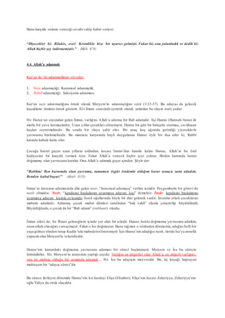 Buna karşılık onların vereceği cevabı vahiy haber veriyor:
“Diyecekler ki: Bilakis, evet! Kesinlikle bize bir uyarıcı gelmişti. Fakat biz onu yalanladık ve dedik ki:
Allah hiçbir şey indirmemiştir.” (Mülk 67:9)
4.4. Allah’a adanmak
Kur’an iki tür adanmışlıktan söz eder:
1. Nezr adanmışlığı: Kurumsal adanmışlık.
2. Tebtîl adanmışlığı: Şahsiyetin adanması.
Kur’an nezr adanmışlığına örnek olarak Meryem’in adanmışlığını verir (3:33-57). Bu adayışı da gelecek
kuşakların tümüne örnek gösterir. Âl-i İmran suresinde ayrıntılı olarak anlatılan bu olayın özeti şudur:
Hz. Harun’un soyundan gelen İmran, varlığını Allah’a adamış bir Rab adamıdır. Eşi Hanne (Hannah/Anna) ile
mutlu bir yuva kurmuşlardır. Uzun yıllar çocukları olmamıştır. Hanne bir gün bir bahçede oturmuş, cıvıldaşan
kuşları seyretmektedir. Bu sırada bir olaya şahit olur. Bir anaç kuş ağzında getirdiği yiyeceklerle
yavrusunu beslemektedir. Bu manzara karşısında hayli duygulanan Hanne öyle bir dua eder ki, Rabbi
katında kabule karin olur.
Çocuğa hasret geçen uzun yılların ardından, kocası İmran’dan hamile kalan Hanne, Allah’ın bu özel
hediyesine bir karşılık vermek ister. Fakat Allah’a verecek hiçbir şeyi yoktur. Birden karnında henüz
doğmamış olan yavrusunu hatırlar. Onu Allah’a adamak geçer içinden. Şöyle der:
“Rabbim! Ben karnımda olan yavrumu, tamamen özgür irademle aldığım karar sonucu sana adadım.
Benden kabul buyur!” (Ahzab 33:35)
İmran’ın karısının adamasında dile gelen nezr, “kurumsal adamaya” verilen isimdir. Peygamberin bir görevi de
nezîr olmaktır. Nezîr, “kendisini başkalarını uyarmaya adayan kişi” demektir. İnzâr, kendisini başkalarını
uyarmaya adayan kişinin eylemidir. İsrail oğullarında böyle bir dini gelenek vardır. İnsanlar erkek çocuklarını
mabede adarlardı. Adanmış çocuk mabet âlimleri tarafından “hak vakfı” olarak yetiştirilip büyütülürdü.
Büyüdüğünde,o çocuk da bir “Rab adamı” (rabbani) olurdu.
İmran ailesi de, bu İbrani geleneğinin içinde yer alan bir ailedir. Hanne, henüz doğmamış yavrusunu adarken,
onun erkek olacağını varsaymıştır. Fakat o kız doğmuştur. Buna rağmen o sözünden dönmemiş,adağını belli bir
yaşa gelince elinden tutup Kudüs’teki mabedeteslimetmiştir. İşte Hanne’nin adadığıo nezîr, ileride İsa’ya annelik
yapacakolan Meryem’in ta kendisidir.
Hanne’nin karnındaki doğmamış yavrusunu adaması bir süreci başlatmıştır. Meryem ve İsa bu sürecin
ürünüdürler. Hz. Meryem’in annesinin yaptığı şuydu: Varlığın en değerlisi olan Allah’a, en değerli varlığını,
ona en muhtaç olduğu bir zamanda adamak… Hz. İsa bu adayışın meyvesidir. Bu, üç kuşağı kapsayan
muhteşem bir “adayış süreci”dir.
Bu sürece ilerleyen dönemde Hanne’nin kız kardeşi Elişa (Elizabet), Elişa’nın kocası Zekeriyya, Zekeriyya’nın
oğlu Yahya da ortak olacaktır.
 