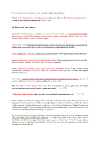 Tevbe edenlere cenneti müjdeleyen ayetin söylemek istediği hakikat de budur:
“Ancak tevbe edenler, doğru ve erdemli davranış sergileyenler müstesna. İşte bunlar cennete girecekler ve
en ufak bir haksızlığa uğratılmayacaklar.”(Meryem 19:60)
3.4. Âdem’i adam eden tevbesiydi
Bakara 30-39. âyetler arasında Âdem-İblis kıssası anlatılır. Kıssanın tarafları olan Âdem günahını itiraf edip
adam olmanın sembolü, İblis günahını savunup şeytan olmanın sembolüdür. Kıssada Âdem ve şeytan
üzerinden, hatayı bilmek ve hatayı savunmak ele alınır.
Verilen mesaj açıktır: Âdemoğlu’ndan Allah hatasızlık beklememektedir. Zira Âdem’in geçici cennetinde bile
imtihan ağacı varsa, cennet olmayan dünya hayatı baştan sona imtihan ağaçlarıyla doludur.
Âdem Âdemoğlu’nu, yasak ağaç Allah’ın insan için çizdiği sınırları, şeytan ayartıcı güdüleri temsil etmektedir.
Kıssanın verdiği müjde, tevbe kapısının her daim açık olmasıdır. Allah insandan hatasızlık beklememektedir.
Allah’ın insandan beklediği şey, hatasını itiraf edip affına yönelmesidir.
Âdem’i adam eden tevbesidir, İblis’i şeytan eden tevbe etmemesidir (2:37). Âdem işlediği günahın
sorumluluğunu üstlendiği için affa nail olmuş ve yeryüzünün halifesi seçilmiştir: “(Âdem) ben nefsime
zulmettim” dedi(7:23).
Kur’an’a göre şeytan tercihinin sorumluluğunu üstlenmeyip Allah’a yıktığı için şeytan olmuştur. İşte şeytanın
kendi sorumluluğunu üstlenmeyip Allah’ı suçladığını beyan eden ayetler:
“Rabbim, dedi; sen beni saptırdın, bunun için ben de yeryüzünde (kullarına günahları) süslü püslü
göstereceğimve kesinlikle onların tümünü yoldançıkaracağım.” (Hicr 15:39)
“Madem beni yoldansaptırdın; onları saptırmak için senin dosdoğru yoluna oturacağım” (A’raf 7:16)
Pavlus Hıristiyanlığı, Âdem’in işlediği günahtan insanoğlunun tümünü sorumlu tuttu. Birinin günahından onu
işlemeyenleri sorumlu tutan Hıristiyanlık, aynı mantığı ilk günaha keffaret meselesinde de yürüttü. Bu anlayışa
göre İsa, insanlığın günahına keffaret olarak çarmıhta can vermişti. Teslisçi Hıristiyanlık, “ilk günah” anlayışında
yaptığı yanlışı, “keffaret” anlayışında da ortaya koymuştu. Babanın günahından evladı sorumlu tutmak neyse,
evladın acısını babanın günahına keffaret saymak da aynı şeydi.
Kur’an’a göre babanın günahı evladı bağlamaz. Kur’an sorumluluğun şahsiliğini açık ve net biçimde söyler:
“Hiç kimse bir başkasının sorumluluğunu yüklenmez.” (35:18) İnsan, günahkar olarak dünyaya gelmez. Kur’an
Hz. İbrahim gibi büyük bir peygamberin babasının put yapımcısı bir putperest (6:74), Hz. Nuh’un oğlunun
inkârda inat eden bir kafir olduğundan söz eder (11:42-47). Bu tarihi örneklerle amaçlanan şeylerden biri de,
sorumluluğun şahsiliği ilkesidir.
 