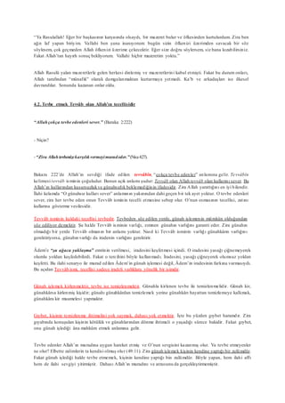 “Ya Rasulallah! Eğer bir başkasının karşısında olsaydı, bir mazeret bulur ve öfkesinden kurtulurdum. Zira ben
ağzı laf yapan biriyim. Vallahi ben şuna inanıyorum: bugün sizin öfkenizi üzerimden savacak bir söz
söylesem, çok geçmeden Allah öfkenizi üzerime çekecektir. Eğer size doğru söylersem, siz bana kızabilirsiniz.
Fakat Allah’tan hayırlı sonuç bekliyorum. Vallahi hiçbir mazeretim yoktu.”
Allah Rasulü yalan mazeretlerle gelen herkesi dinlemiş ve mazeretlerini kabul etmişti. Fakat bu durum onları,
Allah tarafından “münafık” olarak damgalanmaktan kurtarmaya yetmedi. Ka’b ve arkadaşları ise ilkesel
davrandılar. Sonunda kazanan onlar oldu.
4.2. Tevbe etmek Tevvâb olan Allah’ın tecellisidir
“Allahçokça tevbe edenleri sever.” (Baraka 2:222)
- Niçin?
-“Zira Allahtevbenizekarşılıkvermeyimuradeder.”(Nisa4:27).
Bakara 222’de Allah’ın sevdiği ifade edilen tevvâbîn, “çokça tevbe edenler” anlamına gelir. Tevvâbîn
kelimesi tevvâb isminin çoğuludur. Bunun açık anlamı şudur: Tevvâb olan Allah tevvâb olan kullarını sever. Bu
Allah’ın kullarından kusursuzlukve günahsızlık beklemediğinin ifadesidir. Zira Allah yarattığını en iyi bilendir.
İlahi kelamda “O günahsız kulları sever” anlamının yakınından dahi geçen bir tek ayet yoktur. O tevbe edenleri
sever, zira her tevbe eden onun Tevvâb isminin tecelli etmesine sebep olur. O’nun esmasının tecellisi, zatını
kullarına gösterme vesilesidir.
Tevvâb isminin kuldaki tecellisi tevbedir. Tevbeden söz edilen yerde, günah işlemenin mümkün olduğundan
söz ediliyor demektir. Şu halde Tevvâb isminin varlığı, zımnen günahın varlığını garanti eder. Zira günahın
olmadığı bir yerde Tevvâb olmanın bir anlamı yoktur. Nasıl ki Tevvâb isminin varlığı günahkârın varlığını
gerektiriyorsa, günahın varlığı da iradenin varlığını gerektirir.
Âdem’e “şu ağaca yaklaşma” emrinin verilmesi, iradesini keşfetmesi içindi. O iradesini yasağı çiğnemeyerek
olumlu yoldan keşfedebilirdi. Fakat o tercihini böyle kullanmadı. İradesini, yasağı çiğneyerek olumsuz yoldan
keşfetti. Bu ilahi senaryo ile murad edilen Âdem’in günah işlemesi değil, Âdem’in iradesinin farkına varmasıydı.
Bu açıdan Tevvâb ismi, tecellisi sadece iradeli varlıklara yönelik bir isimdir.
Günah işlemek kirlenmektir, tevbe ise temizlenmektir. Günahla kirlenen tevbe ile temizlenmelidir. Günah kir,
günahkârsa kirlenmiş kişidir; günahı günahkârdan temizlemek yerine günahkârı hayattan temizlemeye kalkmak,
günahkâra kir muamelesi yapmaktır.
Gıybet, kişinin temizlenme ihtimalini yok saymak, dahası yok etmektir. İşte bu yüzden gıybet haramdır. Zira
gıyabında konuşulan kişinin kötülük ve günahlarından dönme ihtimali o yaşadığı sürece bakidir. Fakat gıybet,
onu günah işlediği âna mahkûm etmek anlamına gelir.
Tevbe edenler Allah’ın muradına uygun hareket etmiş ve O’nun sevgisini kazanmış olur. Ya tevbe etmeyenler
ne olur? Elbette zalimlerin ta kendisi olmuş olur (49:11). Zira günah işlemek kişinin kendine yaptığı bir zulümdür.
Fakat günah işlediği halde tevbe etmemek, kişinin kendine yaptığı bin zulümdür. Böyle yapan, hem ilahi affı
hem de ilahi sevgiyi yitirmiştir. Dahası Allah’ın muradını ve arzusunu da gerçekleştirmemiştir.
 