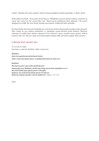 Vezirleri Mahmud, Davud diye çağırırdı. Fatih’in huzuruna girdiğinde padişah ayağa kalkar ve ellerini öperdi.
Molla Gürani hastalandı. Yanına gelen Davud Paşa’ya “Öldüğümde cenazemi Mehmet kıldırsın, borçlarımı da
versin” diye vasiyet etti. Bir vasiyeti daha vardı: “Benim naşımı sürükleyerek kabre indirsinler.” Bu vasiyeti
öldüğünde tevil edildi. Bir hasır üzerine konulup onun üzerinde sürüklenerek kabre götürüldü.
Bu, büyük âlimin fiili tevbesiydi. Etrafındaki anlı şanlı devlet ricalinin saltanat içinde yaşadığı yetmiyormuş gibi,
ölüm- lerinde de aynı saltanatı sürdürmeleri ve yaptırdıkları şaşaalı kabirlerle geride kalanlara “Dünyanın
saltanatını biz sürdük, bakın ahiretin saltanatını da biz sürüyoruz” mesajı vermeleri zoruna gitmişti. Allah’ın
huzuruna kulca bir mahviyet içinde nasıl yürüneceğinin örneğini, bilfiil göstererek sergiledi. Ruhu şad olsun.
5. TEVVÂB OLAN ALLAH’A DUA
Ya Tevvâb, Ya Allah!
Sana kulun ve elçin Hz. İbrahim’in diliyle yalvarıyoruz:
Rabbimiz!
Senin için yaptıklarımızı kabul buyur bizden!
Yalnız sensin tüm duaları işiten; ve gönüllerdekini bilen de yalnız sen!
Rabbimiz!
Bizi kayıtsızşartsız sana teslim olanlardaneyle!
Soyumuzdan da ey Rabbimiz, sürekli sana teslim olacak önder topluluklar var et!
Bize nasıl kulluk yapacağımızı gösterve bizi affet!
Kuşkusuz Sen tevbeleri hep kabul eden bir Tevvâb’sın!
Kullarına rahmetle muamele eden bir Rahîm’sin!” (Bakara 2:127-128)
Âmin!
 