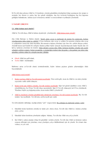 Et-Tevvâb olan yalnızca Allah’tır. O, kendisine yönelen günahkâra yönelmekten bıkıp usanmayan, her zaman ve
zeminde, her durum ve şartta, kaç kez günah işlediğine, kaç kez tevbesini bozduğuna, kaç kez kapısına
geldiğine bakmaksızın, kuluna eşsiz ve benzersiz, mutlak ve sonsuzrahmet ve şefkatiyle yönelendir.
2. NAZARİ ÇERÇEVE
2.1. Allah kuluna nasıl yönelir?
Allah’ın Tevvâb oluşu, Allah’ın kuluna ziyadesiyle yönelmesidir. Allah kuluna niçin yönelir?
Zira Allah Rahman ve Rahim olandır. Kendi zatını sevgi ve merhamet ile tanıtan bir yaratıcının, kuluna
yönelmesinden daha doğal ne olabilir? O’nun kullarına olan sevgi ve şefkati, bir annenin evladına olan sevgi
ve şefkatinden sonsuz kat daha büyüktür. Bir annenin evladına yönelmesi için ilave bir sebebe ihtiyacı yoktur.
Annelik bunun için bizatihi bir sebeptir. Kuluna şefkati hiçbir anneyle kıyaslanmayacak kadar büyük olan Al-
lah’ın, kullarına yönelmesi de öyledir. Fakat rahmeti sonsuz olan Allah, kulunun kendine yönelişi için çeşitli
sebepleri seferber etmiştir. Kulun pişmanlığı, o pişmanlığın nedeni olan duygular, o duyguların yan etkisi olan
günahlar, seferber edilen bu sebeplerzincirine dâhildir.
 Günah Allah’tan gafil olmak,
 Tevbe Allah’ı hatırlamaktır.
Rabbimiz zatını et-Tevvâb olarak isimlendirmekle, hiçbir kulunu peşinen gözden çıkarmadığını ifade
buyurmaktadır.
Allah kuluna nasıl yönelir?
1. Kulun varoluşu Allah’ın Tevvâb isminin tecellisidir: Tüm varlık gibi, insan da Allah’ın var eden yönelişi
sayesinde varlık sahibi olmuştur.
2. Kulun tevbe için Allah’a yönelişi, Tevvâb isminin tecellisidir: Eğer kul günah işledikten sonra Allah’a
yönelebiliyorsa, bu O’nun Tevvâb oluşu sayesindedir. Eğer O Tevvâb olmasaydı, kul O’na yönelmezdi.
Yönelince hiçbir şey değişmeyecekse, insan neden Allah’a yönelsin ki?
3. Allah’ın, kendisine yönelen günahkâr kula rahmetiyle yönelmesi, Tevvâb isminin tecellisidir: Bu, Tevvâb
isminin has tecellisidir. Tevvâb ismi, asıl bu tecelli için vardır.
Tevvâb ismindeki mübalağa, taşıdığı anlama “çok” vurgusu katar. Bu çokluğun üç muhtemel anlamı vardır:
1. Günahkâr kulun kendisine yönelişi ne kadar çok olursa olsun, Tevvâb olan Allah’ın o kuluna yönelişi
daha çoktur.
2. Günahkâr kulun kendisine yönelişinin azlığına bakmaz, Tevvâb olan Allah ona çokça yönelir.
3. Kul Allah’a sadece pişman olmuş bir günahkâr vasfıyla yönelir, Tevvâb olan Allah ise kulunun sadece
cezasını affetmek için yönelmez, onun yönelişini çokça ödüllendirmek için de yönelir. En cömert olan
verince, en çok verir.
 