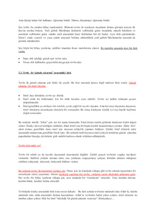 Ama düşüp kakan biri kalkmayı öğrenmiş biridir. Dahası, düşmemeyi öğrenmiş biridir.
İşte tevbe, bu yüzden bilinç tazelemektir. Bilincini tevbe ile tazeleyen insanların farkını görmek isteyen ilk
Kur’an nesline baksın. Yedi göbek Müslüman dedelerin sulbünden gelen insanlarla, müşrik babaların ve
annelerin sulbünden gelen sahabe nesli arasındaki bariz farklardan biri de budur. Aynı farkı günümüzde,
İslam’ı emek vererek ve yana yakıla arayarak bulmuş mühtedilerle yedi göbek Müslümanlar arasında da
görmek mümkündür.
İşte böyle bir bilinç yenileme, sahibini imandan ihsan mertebesine çıkarır. İki mertebe arasında ince bir fark
vardır.
 İman ehli işlediği günah için tevbe eder,
 İhsan ehli kalbinden geçen kötü duygu için tevbe eder.
2.3. Tevbe ile “günah çıkarma” arasındaki fark
Tevbe ile günah çıkarma çok farklı iki şeydir. Bu ikisi arasında derece değil mahiyet farkı vardır. Günah
çıkarma, bir itiraf olayıdır.
 İtiraf dışa dönüktür, tevbe içe dönük.
 İtiraf sözlü bir bildirimdir; bin bir türlü hesabın eseri olabilir. Tevbe ise kalbin istikamet açısını
doğrultmasıdır.
 İtiraf genellikle ya zorlayıcı bir tehdide, ya da yağlı bir teşvike dayanır. Ama her neye dayanırsa dayansın,
itiraf itirafçının nesneleşme sürecinin bir sonucudur. Bu süreç itirafçının kimlik ve/veya kişilik kaybının
doğal sonucudur.
Bu nedenle itirafla “itibar” çok zor bir arada bulunurlar. İtiraf ettiren tarafın gözünde itirafçının hiçbir değeri
olmaz. İtirafçı mevcut kimliğini reddeder, fakat itirafı ona bir başka kimlik kazandırmaya yetmez. Daha ‘ileri’
adım atması, genellikle karşı taraf için meccani tetikçilik yapması beklenir. Çünkü itiraf ettirenle eden
arasındaki mekanizma genellikle böyle işler. Bu nedenle tarih boyunca itiraf yoluyla kendisine günah çıkarılan
papazlardan birçoğu, devletlerin gizli muhbir kadrosu olarak istihdam edilmişlerdir.
Tevbe öyle midir ya?
Tevbe bir tehdit ya da teşvike dayanmak durumunda değildir. Çünkü gerçek tevbenin yegâne teşvikçisi
vicdandır. Sahibini yerinde durmaz eden, onu yanlıştan vazgeçirmeye çalışan, kötüden rahatsız olduğunu
sahibine sızlayarak, inleyerek, ünleyerek bildiren vicdan.
Bu nedenle tevbe ilk hareketini içerden alır. Onun için de itirafçıda olduğu gibi tevbe edende kaçınılmaz bir
nesneleşme süreci yaşanmaz. Aksine layıkıyla yapılmış her tevbe, vicdanın sesini dinlemek anlamına gelir.
Her tevbe bir bilinç tazeleme olduğu için, aynı zamanda bir “özneleşme” sürecidir. Yani, kendine dönme,
kendini bilme, kendini bulma sürecidir.
Tevbekarla itirafçı arasındaki fark özne-nesne farkıdır. Bu fark aslında tevbenin muhatabı olan Allah’la, itirafın
muhatabı olan odak arasındaki farktan kaynaklanır. Allah’ın tevbeden hiçbir çıkarı yoktur, itiraf ettirenin ise
itiraftan çıkarı çoktur. Hele bu itiraf “ideolojik bir günah çıkarma seansına” dönüşmüşse…
 