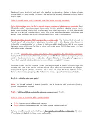 İtirafçıyı söyletenler kendilerini hayli tahrik eden itiraflarla karşılaşmışlarsa… Dahası, böylesine çalmadan
oynayan itirafçı kırk küpte bir çıkar cinsindense… Bu takdirde itiraf istismar için bulunmaz bir fırsata dönüşür
ve şölen başlar.
Özetle tevbe edilen makam iradeyi ödüllendirir, itiraf edilen makam iradesizliği ödüllendirir.
Pavlus Hıristiyanlığına göre, Hz. İsa’ya inanmak insanın günahlarının bağışlanmasının garantisidir. Fakat
İslam’da Peygamber’e iman, imanın sadece bir unsurudur. Bu, kişiye günahlarını bağışlama garantisi vermez.
Kilise, “günah bağışlama” tekelini elinde tutan kurumdur. İnsan günahı Tanrı’ya karşı işler, fakat Kilise kendini
Tanrı’nın yerine koyarak günah bağışlamaya kalkar. Kilise zaman içinde bunu bir ticarete dönüştürmüş, para
karşılığı satılan “günah bağışlama belgesi” (endüljans) ihdas edecek kadar işi ileri götürmüştür.
İslam’da günahkârın doğrudan Allah’a yaptığı tevbe ve istiğfar vardır. Fakat Hıristiyanlıktaki anlamıyla bir
“günah çıkarma” asla yoktur. Zira bu işlemi yapan bir ruhban sınıfı ve kilise kurumu yoktur. Bunun için
herhangi bir insana günahı itiraf gibi bir durum da söz konusu değildir. Zira İslam’da Allah ile insan arasında
hiçbir aracı kurum ve kişi yoktur. Ne kilise, ne ruhban sınıfı, ne din adamı, Rabbi ile kulu arasına girip Tanrı
adına affetme yetkisi kullanamaz.
Bu anlamda tasavvufun içine sızmış olan “tevbe alma” uygulaması bir Hıristiyanlık serpintisidir.
Hıristiyanlardaki ruhban sınıfının bir benzeri, mistisizm yoluyla Müslüman kültürüne taşınmıştır. Kaçınılmaz
olarak bu ilk adımın ardından ikinci bir adım daha gelecektir: Kilise’ye ait “günah çıkarma” uygulamasının
“tevbe alma” adı altında Müslüman kültürüne taşınması… Nitekim sonuç da böyle olmuştur.
İlahi kelam tevbeleri kabul eden Tevvâb’ın yalnızca Allah olduğunu söyler. Bu, tevbede her türlü aracılığın reddi
anlamına gelir. Allah ile kul arasında tevbe için aracılık görevi Nebi’ye bile verilmemiştir. Bu böyleyken,
Hıristiyanlıktaki “günah çıkarma” seremonisini “tövbe alma” adı altında Müslüman kültürüne taşımak,
Pavlus’un Hz. İsa’nın mesajına yaptığını Hz. Muhammed’in mesajına yaparak “İslam’ın Pavlus’u” olmaktır.
2.4. Tevbe ve istiğfar nedir, nasıl yapılır?
Tevbe, “geri dönmek” demektir ve insanın yörüngeden çıkan iç dünyasının Allah’ın oturttuğu yörüngeye
yeniden yerleştirilmesini ifade eder.
İstiğfar, “Allah’tan af dileyip o günahı hiç işlememiş saymasını isteme” demektir.
Tevbe ve istiğfar iki aşamalı bir Allah’a yöneliş eylemidir.
 Tevbe, günahtan vazgeçip hakikate dönüş aşamasını;
 İstiğfar, günahın cezasından vazgeçmesi için Allah’a yalvarma aşamasını temsil eder.
Kur’an’ın günah konusundaki öğretisi özetle şudur: Hiçbir günah Allah’ın affından büyük değildir. Hiç kimse,
O’nun affından büyükgünah işlediğiduygusuna kapılmamalıdır.
 