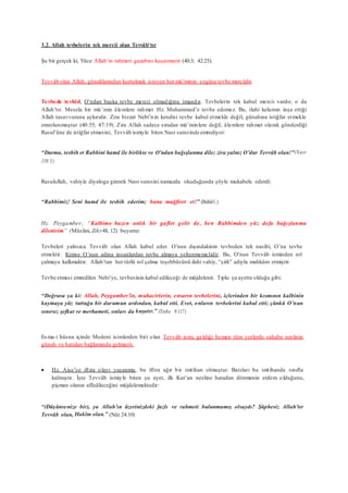 3.2. Allah tevbelerin tek mercii olan Tevvâb’tır
Şu bir gerçek ki, Yüce Allah’ın rahmeti gazabını kuşatmıştır (40:3; 42:25).
Tevvâb olan Allah, günahlarından kurtulmak isteyen her mü’minin yegâne tevbe merciidir.
Tevbede tevhîd, O’ndan başka tevbe mercii olmadığına imandır. Tevbelerin tek kabul mercii vardır, o da
Allah’tır. Mesela bir mü’min âlemlere rahmet Hz. Muhammed’e tevbe edemez. Bu, ilahi kelamın inşa ettiği
Allah tasavvuruna aykırıdır. Zira bizzat Nebi’nin kendisi tevbe kabul etmekle değil, günahına istiğfar etmekle
emrolunmuştur (40:55; 47:19). Zira Allah sadece sıradan mü’minlere değil, âlemlere rahmet olarak gönderdiği
Rasul’üne de istiğfar etmesini, Tevvâb ismiyle biten Nasr suresinde emrediyor:
“Durma, tesbih et Rabbini hamd ile birlikte ve O’ndan bağışlanma dile; zira yalnız O’dur Tevvâb olan!”(Nasr
110:3)
Rasulullah, vahiyle diyaloga girerek Nasr suresini namazda okuduğunda şöyle mukabele ederdi:
“Rabbimiz! Seni hamd ile tesbih ederim; bana mağfiret et!” (Buhârî.)
Hz. Peygamber; “Kalbime bazen anlık bir gaflet gelir de, ben Rabbimden yüz defa bağışlanma
dilenirim” (Müslim, Zikr48, 12) buyurur.
Tevbeleri yalnızca Tevvâb olan Allah kabul eder. O’nun dışındakinin tevbeden tek nasibi, O’na tevbe
etmektir. Kimse O’nun adına insanlardan tevbe almaya yeltenmemelidir. Bu, O’nun Tevvâb isminden rol
çalmaya kalkmaktır. Allah’tan her türlü rol çalma teşebbüsünü ilahi vahiy, “şirk” adıyla mahkûm etmiştir.
Tevbe etmesi emredilen Nebi’ye, tevbesinin kabul edileceği de müjdelenir. Tıpkı şu ayette olduğu gibi:
“Doğrusu şu ki: Allah, Peygamber’in, muhacirlerin, ensarın tevbelerini, içlerinden bir kısmının kalbinin
kaymaya yüz tuttuğu bir durumun ardından, kabul etti. Evet, onların tevbelerini kabul etti; çünkü O’nun
sınırsız şefkat ve merhameti, onları da kuşatır.” (Tevbe 9:117)
Esma-i hüsna içinde Medeni isimlerden biri olan Tevvâb ismi, geldiği hemen tüm yerlerde sahabe neslinin
günah ve hataları bağlamında gelmiştir.
 Hz. Aişe’ye iftira olayı yaşanmış, bu iftira ağır bir imtihan olmuştur. Bazıları bu imtihanda sınıfta
kalmıştır. İşte Tevvâb ismiyle biten şu ayet, ilk Kur’an nesline hatadan dönmenin erdem olduğunu,
pişman olanın affedileceğini müjdelemektedir:
“(Düşünsenize bir), ya Allah’ın üzerinizdeki fazlı ve rahmeti bulunmamış olsaydı? Şüphesiz Allah’tır
Tevvâb olan, Hakîm olan.” (Nûr 24:10)
 