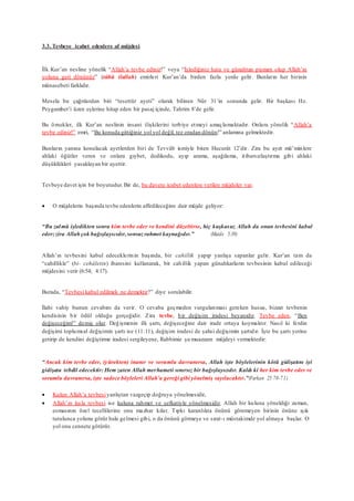 3.3. Tevbeye icabet edenlere af müjdesi
İlk Kur’an nesline yönelik “Allah’a tevbe ediniz!” veya “İşlediğiniz hata ve günahtan pişman olup Allah’ın
yoluna geri dönünüz” (tûbû ilallah) emirleri Kur’an’da birden fazla yerde gelir. Bunların her birinin
münasebeti farklıdır.
Mesela bu çağrılardan biri “tesettür ayeti” olarak bilinen Nûr 31’in sonunda gelir. Bir başkası Hz.
Peygamber’i üzen eşlerine hitap eden bir pasaj içinde, Tahrim 8’de gelir.
Bu örnekler, ilk Kur’an neslinin insani ilişkilerini terbiye etmeyi amaçlamaktadır. Onlara yönelik “Allah’a
tevbe ediniz!” emri, “Bu konuda gittiğiniz yol yol değil, tez oradan dönün!” anlamına gelmektedir.
Bunların yanına konulacak ayetlerden biri de Tevvâb ismiyle biten Hucurât 12’dir. Zira bu ayet mü’minlere
ahlaki öğütler veren ve onlara gıybet, dedikodu, ayıp arama, aşağılama, itibarsızlaştırma gibi ahlaki
düşüklükleri yasaklayan bir ayettir.
Tevbeye davet işin bir boyutudur.Bir de, bu davete icabet edenlere verilen müjdeler var.
 O müjdelerin başında tevbe edenlerin affedileceğine dair müjde geliyor:
“Bu zulmü işledikten sonra kim tevbe eder ve kendini düzeltirse, hiç kuşkusuz Allah da onun tevbesini kabul
eder;zira Allahçok bağışlayıcıdır, sonsuz rahmet kaynağıdır.” (Maide 5:39)
Allah’ın tevbesini kabul edeceklerinin başında, bir cahillik yapıp yanlışa sapanlar gelir. Kur’an tam da
“cahillikle” (bi- cehâletin) ibaresini kullanarak, bir cahillik yapan günahkarların tevbesinin kabul edileceği
müjdesini verir (6:54; 4:17).
Burada, “Tevbesi kabul edilmek ne demektir?” diye sorulabilir.
İlahi vahiy bunun cevabını da verir. O cevaba geçmeden vurgulanması gereken husus, bizzat tevbenin
kendisinin bir ödül olduğu gerçeğidir. Zira tevbe, bir değişim iradesi beyanıdır. Tevbe eden, “Ben
değişeceğim!” demiş olur. Değişmenin ilk şartı, değişeceğine dair irade ortaya koymaktır. Nasıl ki ferdin
değişimi toplumsal değişimin şartı ise (11:11), değişim iradesi de şahsi değişimin şartıdır. İşte bu şartı yerine
getirip de kendini değiştirme iradesi sergileyene, Rabbimiz şu muazzam müjdeyi vermektedir:
“Ancak kim tevbe eder, (yürekten) inanır ve sorumlu davranırsa, Allah işte böylelerinin kötü gidişatını iyi
gidişata tebdil edecektir: Hem zaten Allah merhameti sınırsız bir bağışlayıcıdır. Kaldı ki her kim tevbe eder ve
sorumlu davranırsa, işte sadece böyleleri Allah’a gereği gibi yönelmiş sayılacaktır.”(Furkan 25:70-71)
 Kulun Allah’a tevbesiyanlıştan vazgeçip doğruya yönelmesidir,
 Allah’ın kula tevbesi ise kuluna rahmet ve şefkatiyle yönelmesidir. Allah bir kuluna yöneldiği zaman,
esmasının özel tecellilerine onu mazhar kılar. Tıpkı karanlıkta önünü göremeyen birinin önüne ışık
tutulunca yolunu görür hale gelmesi gibi, o da önünü görmeye ve sırat-ı müstakimde yol almaya başlar. O
yol onu cennete götürür.
 