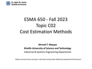 ESMA 650 - Fall 2023
Topic C02
Cost Estimation Methods
Ahmad T. Mayyas
Khalifa University of Science and Technology
Industrial & Systems Engineering Department
Slides summarize key concepts in the book and provide additional explanation/illustrations
 