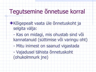Tegutsemine   õnnetuse korral Kõigepealt vaata üle õnnetuskoht ja selgita välja: - Kas on midagi, mis ohustab sind või kannatanuid (süttimise või varingu oht) - Mitu inimest on saanud vigastada - Vajadusel tähista õnnetuskoht (ohukolmnurk jne) 