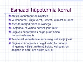 Esmaabi hüpotermia korral Abista kannatanut delikaatselt Vii kannatanu välja veest, lumest, külmast ruumist Asenda märjad riided kuivadega Soojenda, et vältida edasist jahtumist Sügavas hüpotermias haige püüa hoida horisontaalasendis Teadvusel kannatanule anna magusat sooja jooki Sügavas hüpotermias haigel võib olla pulss ja hingamine väliselt mittemääratav. Kui pulss on aeglane ja nõrk, ära alusta ABC-d. 