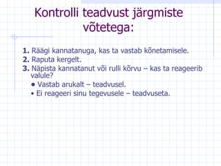Kontrolli teadvust järgmiste võtetega: 1.  Räägi kannatanuga, kas ta vastab kõnetamisele. 2.  Raputa kergelt. 3.  Näpista kannatanut või rulli kõrvu – kas ta reageerib valule? •  Vastab arukalt – teadvusel. •  Ei reageeri sinu tegevusele – teadvuseta. 