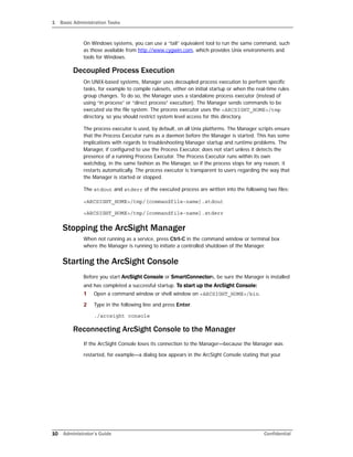 1 Basic Administration Tasks
10 Administrator’s Guide Confidential
On Windows systems, you can use a “tail” equivalent tool to run the same command, such
as those available from http://www.cygwin.com, which provides Unix environments and
tools for Windows.
Decoupled Process Execution
On UNIX-based systems, Manager uses decoupled process execution to perform specific
tasks, for example to compile rulesets, either on initial startup or when the real-time rules
group changes. To do so, the Manager uses a standalone process executor (instead of
using “in process” or “direct process” execution). The Manager sends commands to be
executed via the file system. The process executor uses the <ARCSIGHT_HOME>/tmp
directory, so you should restrict system level access for this directory.
The process executor is used, by default, on all Unix platforms. The Manager scripts ensure
that the Process Executor runs as a daemon before the Manager is started. This has some
implications with regards to troubleshooting Manager startup and runtime problems. The
Manager, if configured to use the Process Executor, does not start unless it detects the
presence of a running Process Executor. The Process Executor runs within its own
watchdog, in the same fashion as the Manager, so if the process stops for any reason, it
restarts automatically. The process executor is transparent to users regarding the way that
the Manager is started or stopped.
The stdout and stderr of the executed process are written into the following two files:
<ARCSIGHT_HOME>/tmp/[commandfile-name].stdout
<ARCSIGHT_HOME>/tmp/[commandfile-name].stderr
Stopping the ArcSight Manager
When not running as a service, press Ctrl-C in the command window or terminal box
where the Manager is running to initiate a controlled shutdown of the Manager.
Starting the ArcSight Console
Before you start ArcSight Console or SmartConnectors, be sure the Manager is installed
and has completed a successful startup. To start up the ArcSight Console:
1 Open a command window or shell window on <ARCSIGHT_HOME>/bin.
2 Type in the following line and press Enter.
./arcsight console
Reconnecting ArcSight Console to the Manager
If the ArcSight Console loses its connection to the Manager—because the Manager was
restarted, for example—a dialog box appears in the ArcSight Console stating that your
 