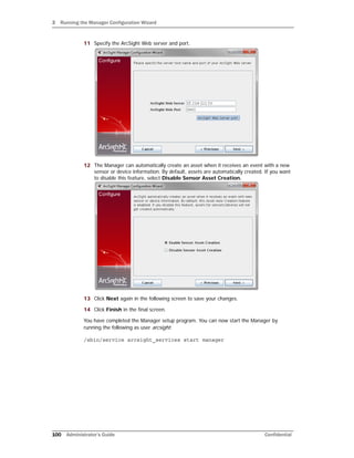 3 Running the Manager Configuration Wizard
100 Administrator’s Guide Confidential
11 Specify the ArcSight Web server and port.
12 The Manager can automatically create an asset when it receives an event with a new
sensor or device information. By default, assets are automatically created. If you want
to disable this feature, select Disable Sensor Asset Creation.
13 Click Next again in the following screen to save your changes.
14 Click Finish in the final screen.
You have completed the Manager setup program. You can now start the Manager by
running the following as user arcsight:
/sbin/service arcsight_services start manager
 