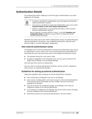 3 Running the Manager Configuration Wizard
Confidential Administrator’s Guide 101
Authentication Details
The authentication options enable you to select the type of authentication to use when
logging into the Manager.
By default, the system uses its own, built-in authentication, but you can specify third party,
external authentication mechanisms, such as RADIUS Authentication, Microsoft Active
Directory, LDAP, or a custom JAAS plug-in configuration.
How external authentication works
The Manager uses the external authentication mechanism for authentication only, and not
for authorization or access control. That is, the external authenticator only validates the
information that users enter when they connect to the Manager by doing these checks:
 The password entered for a user name is valid.
 If groups are applicable to the mechanism in use, the user name is present in the
groups that are allowed to access ArcSight Manager.
Users who pass these checks are authenticated.
Once you select an external authentication mechanism, all user accounts, including the
admin account, are authenticated through it.
Guidelines for setting up external authentication
Follow these guidelines when setting up an external authentication mechanism:
 Users connecting to the Manager must exist on the Manager.
 User accounts, including admin, must map to accounts on the external authenticator.
If the accounts do not map literally, you must configure internal to external ID
mappings in the Manager.
 Users do not need to be configured in groups on the Manager even if they are
configured in groups on the external authenticator.
 If user groups are configured on the Manager, they do not need to map to the group
structure configured on the external authenticator.
 Information entered to set up external authentication is not case sensitive.
• In order to use PKCS#11 authentication, you must select one of the SSL
based authentication methods.
• If you plan to use PKCS #11 token with ArcSight Web, make sure to select
Password Based or SSL Client Based Authentication.
• PKCS#11 authentication is not supported with Radius, LDAP and Active
Directory authentication methods.
See the appendix “Using the PKCS#11 Token‚” in the ESM Installation and
Configuration Guide, for details on using a PKCS #11 token such as the
Common Access Card (CAC).
 