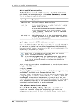 3 Running the Manager Configuration Wizard
104 Administrator’s Guide Confidential
Setting up LDAP Authentication
The ArcSight Manager binds with an LDAP server using a simple bind. To authenticate
users using an LDAP authentication server, choose Simple LDAP Bind and click Next.
The next panel prompts you for this information.
Specify any user who exists in LDAP to test the server connection.
Enter a valid Distinguished Name (DN) of a user (and that user’s password) that exists on
the LDAP server; for example, CN=John Doe, OU= Engineering, O=YourCompany. This
information is used to establish a connection to the LDAP server to test the validity of the
information you entered in the previous panel.
Specify the user name used to log in to the Manager and the External ID name to which it
is mapped on the LDAP server.
Configuring LDAP SSL
If you are using SSL between the Manager and your authentication server, you must ensure
that the server’s certificate is trusted in the Manager’s trust store
<ARCSIGHT_HOME>/jre/lib/security/cacerts, whether the authentication server
is using self-signed or CA certificates. For CA certificates, if the Certificate Authority (CA)
that signed your server’s certificate is already listed in cacerts, you do not need to do
anything. Otherwise, obtain a root certificate from the CA and import it in your Manager’s
cacerts using the keytoolgui utility. For more information on importing certificates, see
Understanding SSL Authentication in the Administrator’s Guide.
Using a Custom Authentication Scheme
Choose the Custom JAAS Plug-in Configuration option if you want to use an
authentication scheme that you have built. You must specify the authentication
configuration in a jaas.config file stored in the ArcSight Manager config directory.
Parameter Description
LDAP Server Host Specify the host name of the LDAP Server.
Enable SSL Whether the LDAP Server is using SSL. The default is True (SSL
enabled on the LDAP server).
No further SSL configuration is required for the LDAP server.
Whether you selected SSL earlier for communications with the
Console is irrelevant. Certificate type is set on the LDAP server
side, not the manager.
LDAP Server Port Specify the port to use for the LDAP Server. If the LDAP server is
using SSL (Enable SSL=true), use port 636. If SSL is not enabled
on the LDAP server, use port 389.
LDAP groups are not supported. Therefore, you cannot allow or restrict
logging into the Manager based on LDAP groups.
If you configure your Manager to use LDAP authentication, ensure that you
create users on the Manager with their Distinguished Name (DN) information
in the external ID field. For example, CN=John Doe, OU= Engineering,
O=YourCompany.
 