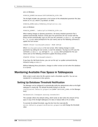 4 Database Administration
108 Administrator’s Guide Confidential
and, on Windows:
%ORACLE_HOME%databaseSPFILE%ORACLE_SID%.ORA
The ArcSight Installer also generates a text version of the initialization parameter file (also
known as PFILE), which is, by default, on UNIX:
$ORACLE_HOME/admin/$ORACLE_SID/pfile/ini.ora
and, on Windows:
%ORACLE_HOME%..adminpfile%ORACLE_SID%.ora
When making changes to dynamic parameters, the binary initiation parameter file is
updated automatically. However, Oracle does not synchronize the text version with the
binary version automatically. Log in as SYS (use the command, arcdbutil sql and type
in / as sysdba when prompted for the user name) and run the following command to
update the text version:
CREATE PFILE='InitParamFilePath' FROM SPFILE
Where InitParamFilePath is the text version. After making changes to static
parameters by editing the text version, re-start the database. You log in as SYS (use the
command, arcdbutil sql and type in / as sysdba when prompted for the user
name) and run the following command to update the binary version:
STARTUP PFILE='InitParamFilePath';
If you have the full Oracle license, you can run the sql / as sysdba command directly
instead of using arcdbutil.
Without following these procedures, changes to either version are lost when the database
is re-started.
Monitoring Available Free Space in Tablespaces
Write scripts to alert when the file systems reach a threshold—say 85%. You can use
standard df -k command on Unix systems.
Setting Up Database Threshold Notification
The Manager can be configured to automatically notify the administrator when an ArcSight
tablespace is nearly full. The default threshold setting is in the file
configserver.defaults.properties (under <ARCSIGHT_HOME> on the Manager
host):
databaseinfo.freespace.warning.threshold=5
This example reflects the default setting, which sends an alert when the amount of free
space in any of the ArcSight tablespaces for data or indexes falls to 5% or below.
To override the default threshold, copy this line from the read-only file
server.defaults.properties to server.properties and change the threshold
value.
 