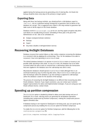 4 Database Administration
110 Administrator’s Guide Confidential
applied during the backup process by generating a lot of redo log files. An Oracle hot
backup should be done every day on the primary or target system.
Exporting Data
Along with these two backup methods, you should perform a full database export to
/dev/null, not as a substitute backup strategy but to guarantee that no blocks in the
database are corrupt. This is suggested since export is the only method to guarantee full
table scans of all the objects in the Oracle database.
Database events in initarcsight.ora can be set, but they signal corruption only when
such blocks are actually being accessed. Scheduling of these jobs is the job of the
Administrator on site. Jobs to be scheduled are:
 Analyze (compute/estimate statistics)
 Backups
 Export
 Any index rebuilds or defragmentation exercise
Recovering ArcSight Databases
Database recovery from system failures or disk crashes comprises recovering the database
to a consistent state by applying the archived logs. Thus, for the database to be able to
recovered, it has to be operating in ARCHIVELOG mode.
The default database behavior is to operate in NOARCHIVELOG mode so recovery is not
possible while operating in this mode. In case of a crash, the database has to be either
recreated (when the data is lost) or restored from a cold backup (when the transactions
that were applied to the database since the cold backup was done is lost).
All production databases should operate in ARCHIVELOG mode although there is an
overhead involved by way of archive log disk writes. Also in ARCHIVELOG mode you can
take hot backups (when the database is up and running) as opposed to cold backups
(when the database is down for the duration of the backup).
The process of recovering the ArcSight Database is no different than recovering any other
Oracle database. However, if you require assistance, you can contact your Customer
Support representative for advice and implementation strategies. If you are using your own
Oracle software license, contact Oracle.
Speeding up partition compression
The NOLOGGING option is disabled by default to allow event data backup and use of
DataGuard. As a result, redo log entries are generated for all database operations
(including data compression by Partition Compressor), making the compression process
appear somewhat slow.
If database backup is not required or DataGuard is not being used, you can speed up the
compression process by enabling the NOLOGGING option for Partition Compressor.
To enable the NOLOGGING option for Partition Compressor, add the following line to the
configserver.properties file:
partition.compress.exchange.table.logging=false
 