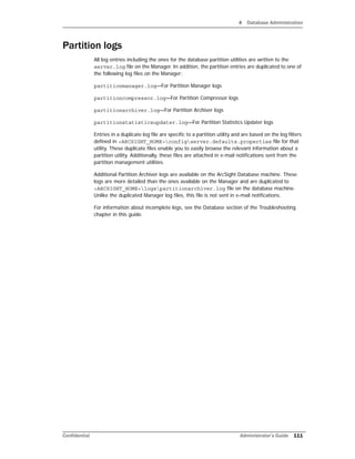 4 Database Administration
Confidential Administrator’s Guide 111
Partition logs
All log entries including the ones for the database partition utilities are written to the
server.log file on the Manager. In addition, the partition entries are duplicated to one of
the following log files on the Manager:
partitionmanager.log—For Partition Manager logs
partitioncompressor.log—For Partition Compressor logs
partitionarchiver.log—For Partition Archiver logs
partitionstatisticsupdater.log—For Partition Statistics Updater logs
Entries in a duplicate log file are specific to a partition utility and are based on the log filters
defined in <ARCSIGHT_HOME>configserver.defaults.properties file for that
utility. These duplicate files enable you to easily browse the relevant information about a
partition utility. Additionally, these files are attached in e-mail notifications sent from the
partition management utilities.
Additional Partition Archiver logs are available on the ArcSight Database machine. These
logs are more detailed than the ones available on the Manager and are duplicated to
<ARCSIGHT_HOME>logspartitionarchiver.log file on the database machine.
Unlike the duplicated Manager log files, this file is not sent in e-mail notifications.
For information about incomplete logs, see the Database section of the Troubleshooting
chapter in this guide.
 