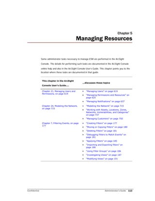 Confidential Administrator’s Guide 113
Chapter 5
Managing Resources
Some administrator tasks necessary to manage ESM are performed in the ArcSight
Console. The details for performing such tasks are documented in the ArcSight Console
online help and also in the ArcSight Console User’s Guide. This chapter points you to the
location where these tasks are documented in that guide.
This chapter in the ArcSight
Console User’s Guide....
...discusses these topics
Chapter 21‚ Managing Users and
Permissions‚ on page 619
• “Managing Users” on page 619
• “Managing Permissions and Resources” on
page 625
• “Managing Notifications” on page 637
Chapter 24‚ Modeling the Network‚
on page 715
• “Modeling the Network” on page 715
• “Working with Assets, Locations, Zones,
Networks, Vulnerabilities, and Categories”
on page 737
• “Managing Customers” on page 750
Chapter 7‚ Filtering Events‚ on page
177
• “Creating Filters” on page 177
• “Moving or Copying Filters” on page 180
• “Deleting Filters” on page 181
• “Debugging Filters to Match Events” on
page 181
• “Applying Filters” on page 185
• “Importing and Exporting filters” on
page 186
• “Using Filter Groups” on page 186
• “Investigating Views” on page 187
• “Modifying Views” on page 191
 