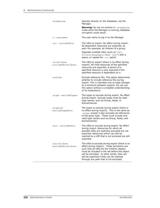 A Administrative Commands
122 Administrator’s Guide Confidential
-standalone Operate directly on the Database, not the
Manager.
Warning: Do not run archive in –standalone
mode when the Manager is running; database
corruption could result.
-u <username> The user name to log in to the Manager
-uri <includeURIs> The URIs to export. No effect during import.
All dependent resources are exported, as
well—for example, all children of a group.
Separate multiple URIs (such as “/All
Filters/Geographic/West Cost”) with a
space, or repeat the –uri switch
-urichildren
<includeURIchildren>
The URIs to export (there is no effect during
import). All child resources of the specified
resources are exported. A parent of a
specified resource is only exported if the
specified resource is dependent on it.
-xrefids Exclude reference IDs. This option determines
whether to include reference IDs during
export. This is intended only to keep changes
to a minimum between exports. Do not use
this option without a complete understanding
of its implications.
-xtype <excludeTypes> The types to exclude during export. No effect
during import. Exclude types must be valid
type names, such as Group, Asset, or
ActiveChannel.
-xtyperef
<excludeTypeRefs>
The types to exclude during export (there is
no effect during import). This is the same as
-xtype, except it also excludes all references
of the given type. These must include only
valid type names such as Group, Asset, and
ActiveChannel.
-xuri <excludeURIs> The URIs to exclude during export. No effect
during import. Resources for which all
possible URIs are explicitly excluded are not
exported. Resources which can still be
reached by a URI that is not excluded are still
exported.
-xurichildren
<excludeURIchildren>
The URIs to exclude during export (there is no
effect during import). These exclusions are
such that all URIs for the children objects
must be included in the set before the object
will be excluded. In other words, they can
still be exported if they can be reached
through any path that is not excluded.
 