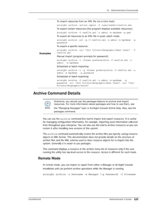 A Administrative Commands
Confidential Administrator’s Guide 123
Archive Command Details
You can use the archive command line tool to import and export resources. It is useful
for managing configuration information, for example, importing asset information collected
from throughout your enterprise. You can also use this tool to archive resources so you can
restore it after installing new versions of this system.
The archive command automatically creates the archive files you specify, saving resource
objects in XML format. This documentation does not provide details on the structure of
archive files and the XML schema used to store resource objects for re-import into the
system. Generally it is easier to use packages.
This command displays a resource in the archive menu list of resources only if the user
running the utility has top-level access to the resource. Access is different for each mode.
Remote Mode
In remote mode, you can import or export from either a Manager or ArcSight Console
installation and can perform archive operations while the Manager is running.
arcsight archive -u Username -m Manager [-p Password] -f Filename
Examples
To import resources from an XML file (on a Unix host):
arcsight archive –action import –f /user/subdir/resfile.xml
To export certain resources (the program displays available resources):
arcsight archive –f resfile.xml –u admin –m mgrName –p pwd
To export all resources to an XML file in quiet, batch mode:
arcsight archive –all –q –f resfile.xml –u admin –m mgrName -p
password
To export a specific resource:
arcsight archive –uri “/All Filters/Geographic/West Coast” -f
resfile.xml
Manual import (program prompts for password):
arcsight archive –i –format preferarchive –f resfile.xml –u
admin -m mgrName
Scheduled or batch importing:
arcsight archive –i –q –format preferarchive –f resfile.xml –u
admin –m mgrName -p password
Scheduled or batch exporting:
arcsight archive –f resfile.xml –u admin –m mgrName -p
password uri “/All Filters/Geographic/East Coast” –uri “/All
Filters/Geographic/South”
Ordinarily, you should use the packages feature to archive and import
resources. For more information about packages and how to use them, see
the “Managing Packages” topic in ArcSight Console Online Help. Also, see the
packages command.
 