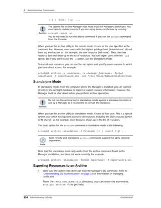 A Administrative Commands
124 Administrator’s Guide Confidential
[-i | -sort] [-q] ...
When you run the archive utility in the remote mode, it runs as the user specified in the
command line. However, even users with the highest privilege level (administrator) do not
have top level access to , for example, the user resource ('All users'). Thus, the User
resource does not show up in the list of resources. You can export users with the -uri
option, but if you want to use the -u option, use the Standalone mode.
To export user resources, you can use the -uri option and specify a user resource to which
you have direct access. For example:
arcsight archive -u <username> -m <manager_hostname> -format
exportuser -f exportusers.xml -uri "/All Users/Administrators/John
Standalone Mode
In standalone mode, from the computer where the Manager is installed, you can connect
directly to the ArcSight Database to import or export resource information, however, the
Manager must be shut down before you perform archive operations.
When you run the archive utility in standalone mode, it runs as Root user. This is a special
system user which has top level access to all resources including the User resource (which
is 'All Users'), so, for example, User Resource shows up in the list of resources.
The basic syntax for the archive command in standalone mode is the following:
arcsight archive -standalone -f Filename [-i | -sort] [-q] ...
Note that the standalone mode only works from the archive command found in the
Manager installation, and does not work remotely. For example:
arcsight archive -standalone -format exportuser -f exportusers.xml
Exporting Resources to an Archive
1 Make sure the archive tool client can trust the Manager’s SSL certificate. Refer to
“Understanding SSL Authentication” on page 33 for information on managing
certificates.
From the <ARCSIGHT_HOME>/bin directory, you can enter the command,
arcsight archive -h to get help.
The cacerts file on the Manager host must trust the Manager's certificate. You
may have to update cacerts if you are using demo certificates by running:
arcsight tempca –ac
You do not need to run the above command if you run the archive command
from the Console.
Do not run the archive tool in standalone mode against a database currently in
use by a Manager as it is possible to corrupt the database.
Both remote and standalone archive commands support the same optional
arguments.
 