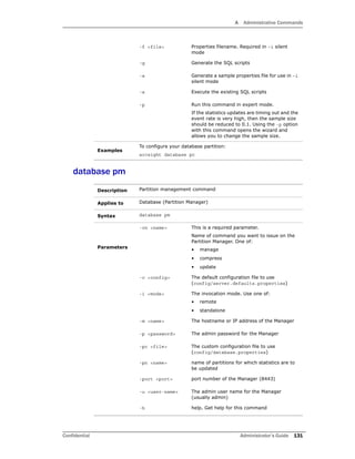 A Administrative Commands
Confidential Administrator’s Guide 131
database pm
-f <file> Properties filename. Required in –i silent
mode
-g Generate the SQL scripts
-s Generate a sample properties file for use in –i
silent mode
-x Execute the existing SQL scripts
-p Run this command in expert mode.
If the statistics updates are timing out and the
event rate is very high, then the sample size
should be reduced to 0.1. Using the -p option
with this command opens the wizard and
allows you to change the sample size.
Examples
To configure your database partition:
arcsight database pc
Description Partition management command
Applies to Database (Partition Manager)
Syntax database pm
Parameters
-cn <name> This is a required parameter.
Name of command you want to issue on the
Partition Manager. One of:
• manage
• compress
• update
-c <config> The default configuration file to use
(config/server.defaults.properties)
-i <mode> The invocation mode. Use one of:
• remote
• standalone
-m <name> The hostname or IP address of the Manager
-p <password> The admin password for the Manager
-pc <file> The custom configuration file to use
(config/database.properties)
-pn <name> name of partitions for which statistics are to
be updated
-port <port> port number of the Manager (8443)
-u <user-name> The admin user name for the Manager
(usually admin)
-h help. Get help for this command
 