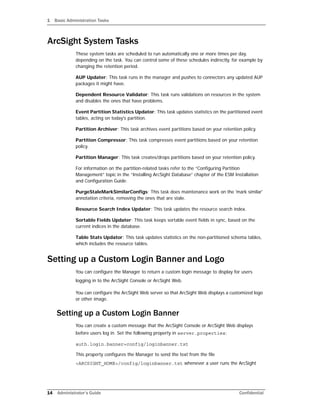 1 Basic Administration Tasks
14 Administrator’s Guide Confidential
ArcSight System Tasks
These system tasks are scheduled to run automatically one or more times per day,
depending on the task. You can control some of these schedules indirectly, for example by
changing the retention period.
AUP Updater: This task runs in the manager and pushes to connectors any updated AUP
packages it might have.
Dependent Resource Validator: This task runs validations on resources in the system
and disables the ones that have problems.
Event Partition Statistics Updator: This task updates statistics on the partitioned event
tables, acting on today's partition.
Partition Archiver: This task archives event partitions based on your retention policy.
Partition Compressor: This task compresses event partitions based on your retention
policy.
Partition Manager: This task creates/drops partitions based on your retention policy.
For information on the partition-related tasks refer to the “Configuring Partition
Management” topic in the “Installing ArcSight Database” chapter of the ESM Installation
and Configuration Guide.
PurgeStaleMarkSimilarConfigs: This task does maintenance work on the 'mark similar'
annotation criteria, removing the ones that are stale.
Resource Search Index Updater: This task updates the resource search index.
Sortable Fields Updater: This task keeps sortable event fields in sync, based on the
current indices in the database.
Table Stats Updator: This task updates statistics on the non-partitioned schema tables,
which includes the resource tables.
Setting up a Custom Login Banner and Logo
You can configure the Manager to return a custom login message to display for users
logging in to the ArcSight Console or ArcSight Web.
You can configure the ArcSight Web server so that ArcSight Web displays a customized logo
or other image.
Setting up a Custom Login Banner
You can create a custom message that the ArcSight Console or ArcSight Web displays
before users log in. Set the following property in server.properties:
auth.login.banner=config/loginbanner.txt
This property configures the Manager to send the text from the file
<ARCSIGHT_HOME>/config/loginbanner.txt whenever a user runs the ArcSight
 