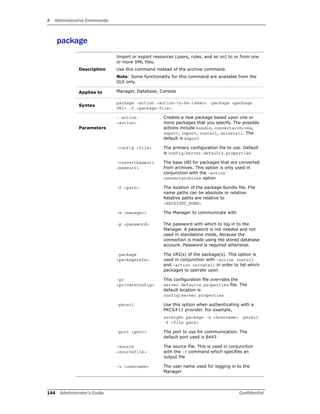 A Administrative Commands
144 Administrator’s Guide Confidential
package
Description
Import or export resources (users, rules, and so on) to or from one
or more XML files.
Use this command instead of the archive command.
Note: Some functionality for this command are available from the
GUI only.
Applies to Manager, Database, Console
Syntax
package –action <action-to-be-taken> -package <package
URI> -f <package-file>
Parameters
- action
<action>
Creates a new package based upon one or
more packages that you specify. The possible
actions include bundle, convertarchives,
export, import, install, uninstall. The
default is export
-config <file> The primary configuration file to use. Default
is config/server.defaults.properties
-convertbaseuri
<baseuri>
The base URI for packages that are converted
from archives. This option is only used in
conjunction with the –action
convertarchives option
-f <path> The location of the package bundle file. File
name paths can be absolute or relative.
Relative paths are relative to
<ARCSIGHT_HOME>
-m <manager> The Manager to communicate with
-p <password> The password with which to log in to the
Manager. A password is not needed and not
used in standalone mode, because the
connection is made using the stored database
account. Password is required otherwise.
-package
<packagerefs>
The URI(s) of the package(s). This option is
used in conjunction with –action install
and –action uninstall in order to list which
packages to operate upon
-pc
<privateConfig>
This configuration file overrides the
server.defaults.properties file. The
default location is
config/server.properties
-pkcs11 Use this option when authenticating with a
PKCS#11 provider. For example,
arcsight package -m <hostname> -pkcs11
-f <file path>
-port <port> The port to use for communication. The
default port used is 8443
-source
<sourcefile>
The source file. This is used in conjunction
with the –f command which specifies an
output file
-u <username> The user name used for logging in to the
Manager
 